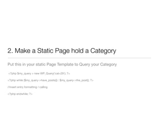 2. Make a Static Page hold a Category
Put this in your static Page Template to Query your Category

<?php $my_query = new WP_Query('cat=29'); ?>

<?php while ($my_query->have_posts()) : $my_query->the_post(); ?>

//insert entry formatting / calling

<?php endwhile; ?>
 