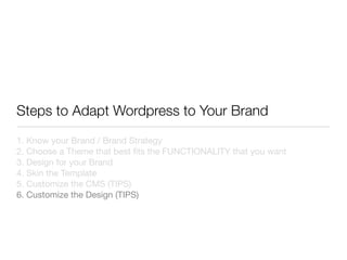 Steps to Adapt Wordpress to Your Brand
1. Know your Brand / Brand Strategy
2. Choose a Theme that best ﬁts the FUNCTIONALITY that you want
3. Design for your Brand
4. Skin the Template
5. Customize the CMS (TIPS)
6. Customize the Design (TIPS)
 