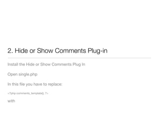2. Hide or Show Comments Plug-in
Install the Hide or Show Comments Plug In

Open single.php

In this ﬁle you have to replace:

<?php comments_template(); ?>

with
 