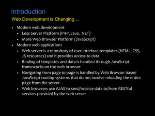 Introduction
• Modern web development
• Less Server Platform (PHP, Java, .NET)
• More Web Browser Platform (JavaScript)
• Modern web applications
• Web server is a repository of user interface templates (HTML, CSS,
JS resources) and it provides access to data
• Binding of templates and data is handled through JavaScript
frameworks on the web browser
• Navigating from page to page is handled by Web Browser based
JavaScript routing systems that do not involve reloading the entire
page from the server
• Web browsers use AJAX to send/receive data to/from RESTful
services provided by the web server
Web Development is Changing…
 