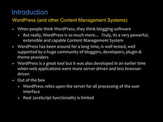 Introduction
• When people think WordPress, they think blogging software
• But really, WordPress is so much more… Truly, its a very powerful,
extensible and capable Content Management System
• WordPress has been around for a long time, is well tested, well
supported by a huge community of bloggers, developers, plugin &
theme providers
• WordPress is a great tool but it was also developed in an earlier time
when web applications were more server-driven and less browser-
driven
• Out of the box
• WordPress relies upon the server for all processing of the user
interface
• Real JavaScript functionality is limited
WordPress (and other Content Management Systems)
 
