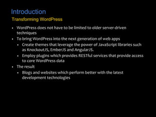 Introduction
• WordPress does not have to be limited to older server-driven
techniques
• To bring WordPress into the next generation of web apps
• Create themes that leverage the power of JavaScript libraries such
as KnockoutJS, EmberJS and AngularJS.
• Employ plugins which provides RESTful services that provide access
to core WordPress data
• The result
• Blogs and websites which perform better with the latest
development technologies
Transforming WordPress
 