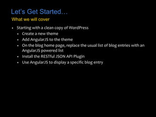Let’s Get Started…
• Starting with a clean copy of WordPress
• Create a new theme
• Add AngularJS to the theme
• On the blog home page, replace the usual list of blog entries with an
AngularJS powered list
• Install the RESTful JSON API Plugin
• Use AngularJS to display a specific blog entry
What we will cover
 