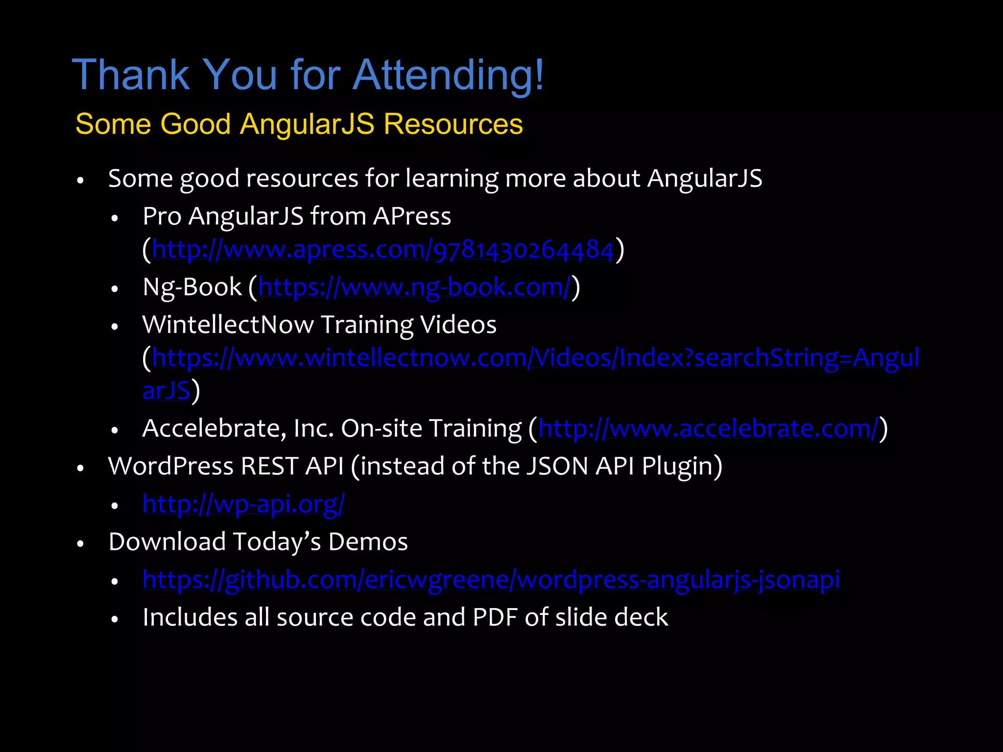 Thank You for Attending! 
Some Good AngularJS Resources 
• Some good resources for learning more about AngularJS 
• Pro AngularJS from APress 
(http://www.apress.com/9781430264484) 
• Ng-Book (https://www.ng-book.com/) 
• WintellectNow Training Videos 
(https://www.wintellectnow.com/Videos/Index?searchString=Angul 
arJS) 
• Accelebrate, Inc. On-site Training (http://www.accelebrate.com/) 
• WordPress REST API (instead of the JSON API Plugin) 
• http://wp-api.org/ 
• Download Today’s Demos 
• https://github.com/ericwgreene/wordpress-angularjs-jsonapi 
• Includes all source code and PDF of slide deck 
