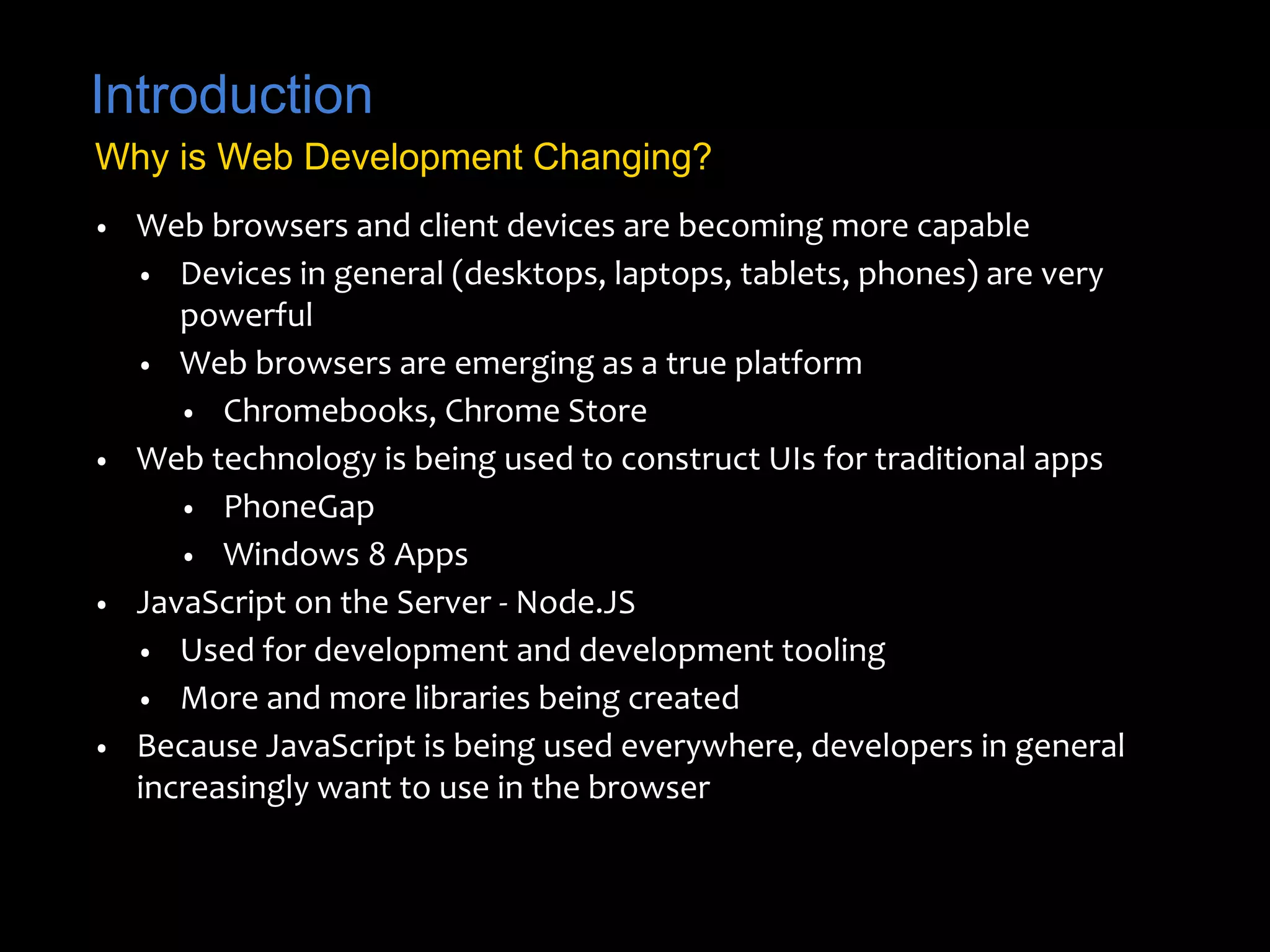Introduction 
Why is Web Development Changing? 
• Web browsers and client devices are becoming more capable 
• Devices in general (desktops, laptops, tablets, phones) are very 
powerful 
• Web browsers are emerging as a true platform 
• Chromebooks, Chrome Store 
• Web technology is being used to construct UIs for traditional apps 
• PhoneGap 
• Windows 8 Apps 
• JavaScript on the Server - Node.JS 
• Used for development and development tooling 
• More and more libraries being created 
• Because JavaScript is being used everywhere, developers in general 
increasingly want to use in the browser 
 