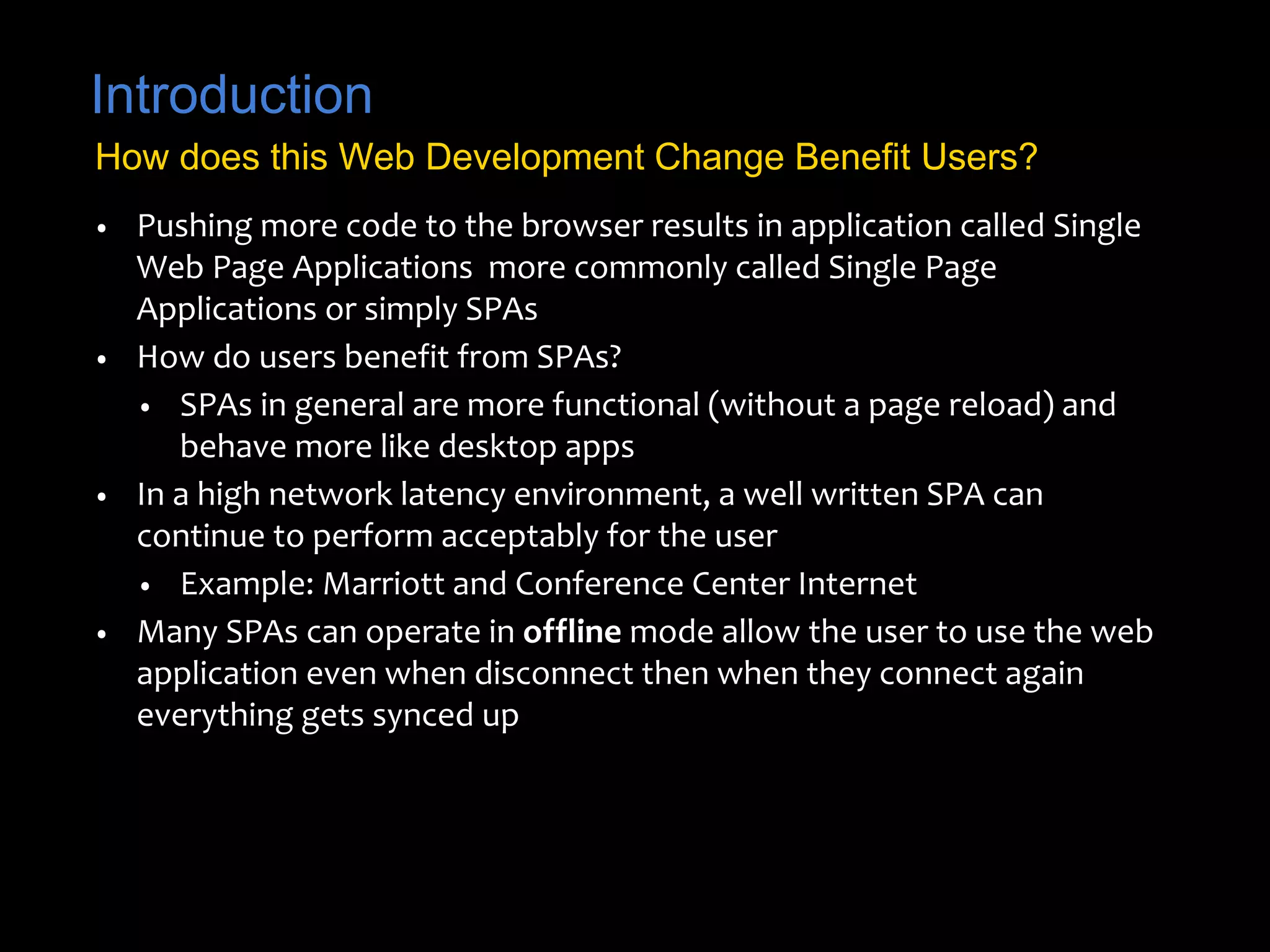 Introduction 
How does this Web Development Change Benefit Users? 
• Pushing more code to the browser results in application called Single 
Web Page Applications more commonly called Single Page 
Applications or simply SPAs 
• How do users benefit from SPAs? 
• SPAs in general are more functional (without a page reload) and 
behave more like desktop apps 
• In a high network latency environment, a well written SPA can 
continue to perform acceptably for the user 
• Example: Marriott and Conference Center Internet 
• Many SPAs can operate in offline mode allow the user to use the web 
application even when disconnect then when they connect again 
everything gets synced up 
 