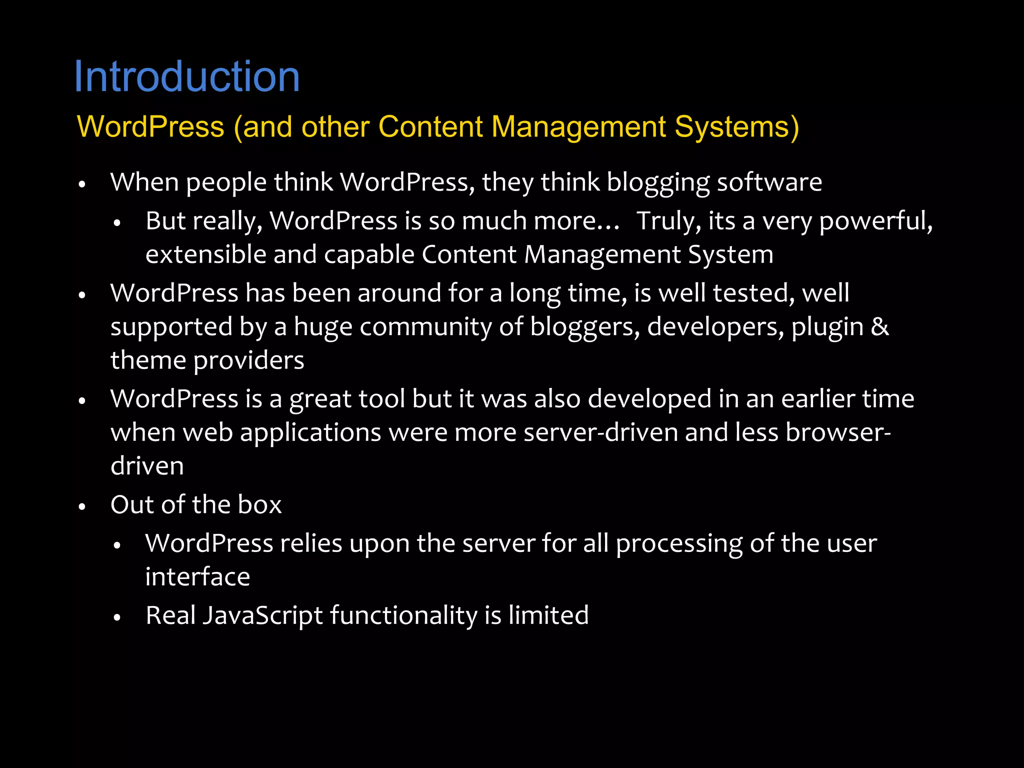 Introduction 
WordPress (and other Content Management Systems) 
• When people think WordPress, they think blogging software 
• But really, WordPress is so much more… Truly, its a very powerful, 
extensible and capable Content Management System 
• WordPress has been around for a long time, is well tested, well 
supported by a huge community of bloggers, developers, plugin & 
theme providers 
• WordPress is a great tool but it was also developed in an earlier time 
when web applications were more server-driven and less browser-driven 
• Out of the box 
• WordPress relies upon the server for all processing of the user 
interface 
• Real JavaScript functionality is limited 
 