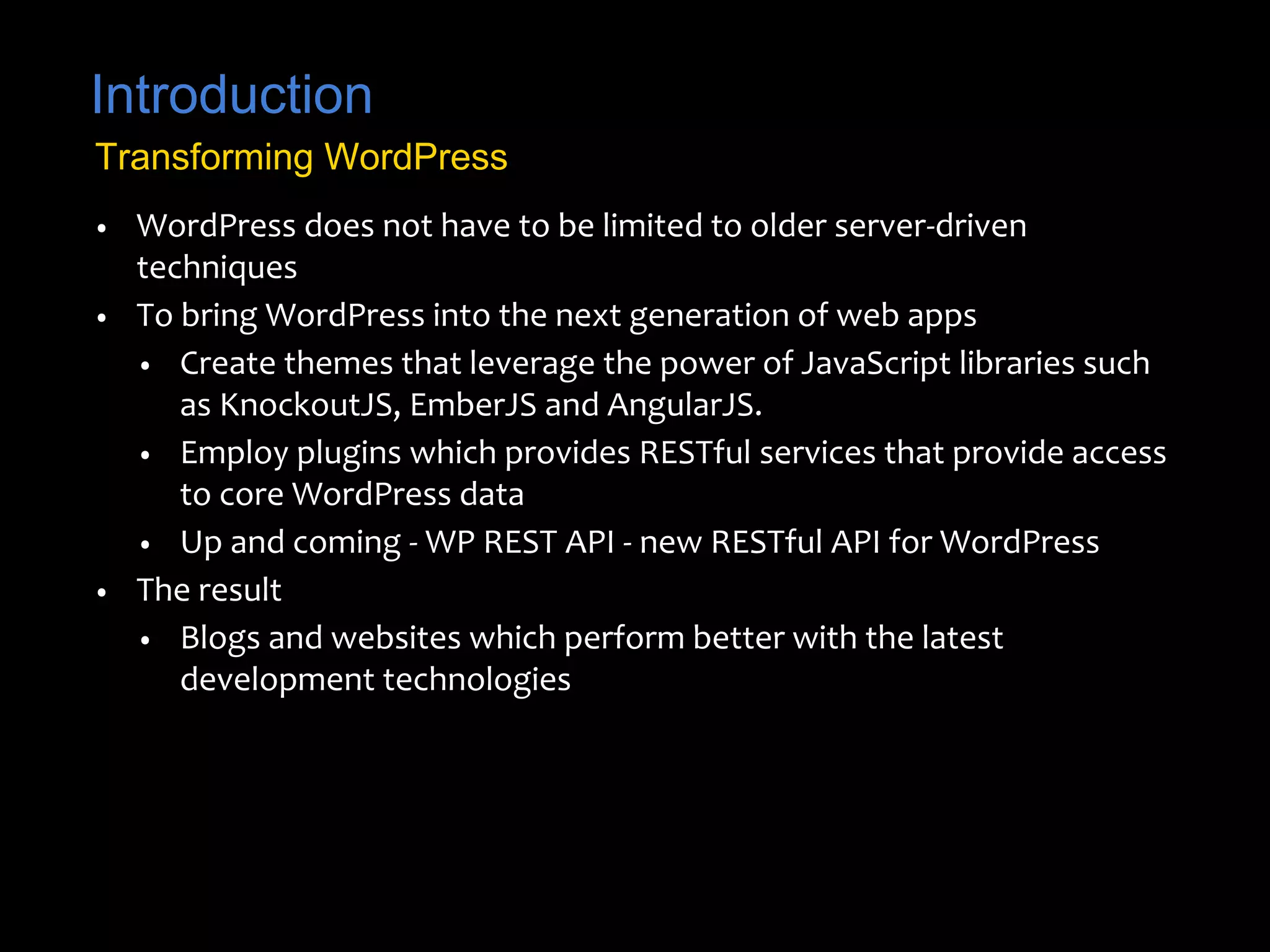Introduction 
Transforming WordPress 
• WordPress does not have to be limited to older server-driven 
techniques 
• To bring WordPress into the next generation of web apps 
• Create themes that leverage the power of JavaScript libraries such 
as KnockoutJS, EmberJS and AngularJS. 
• Employ plugins which provides RESTful services that provide access 
to core WordPress data 
• Up and coming - WP REST API - new RESTful API for WordPress 
• The result 
• Blogs and websites which perform better with the latest 
development technologies 
 
