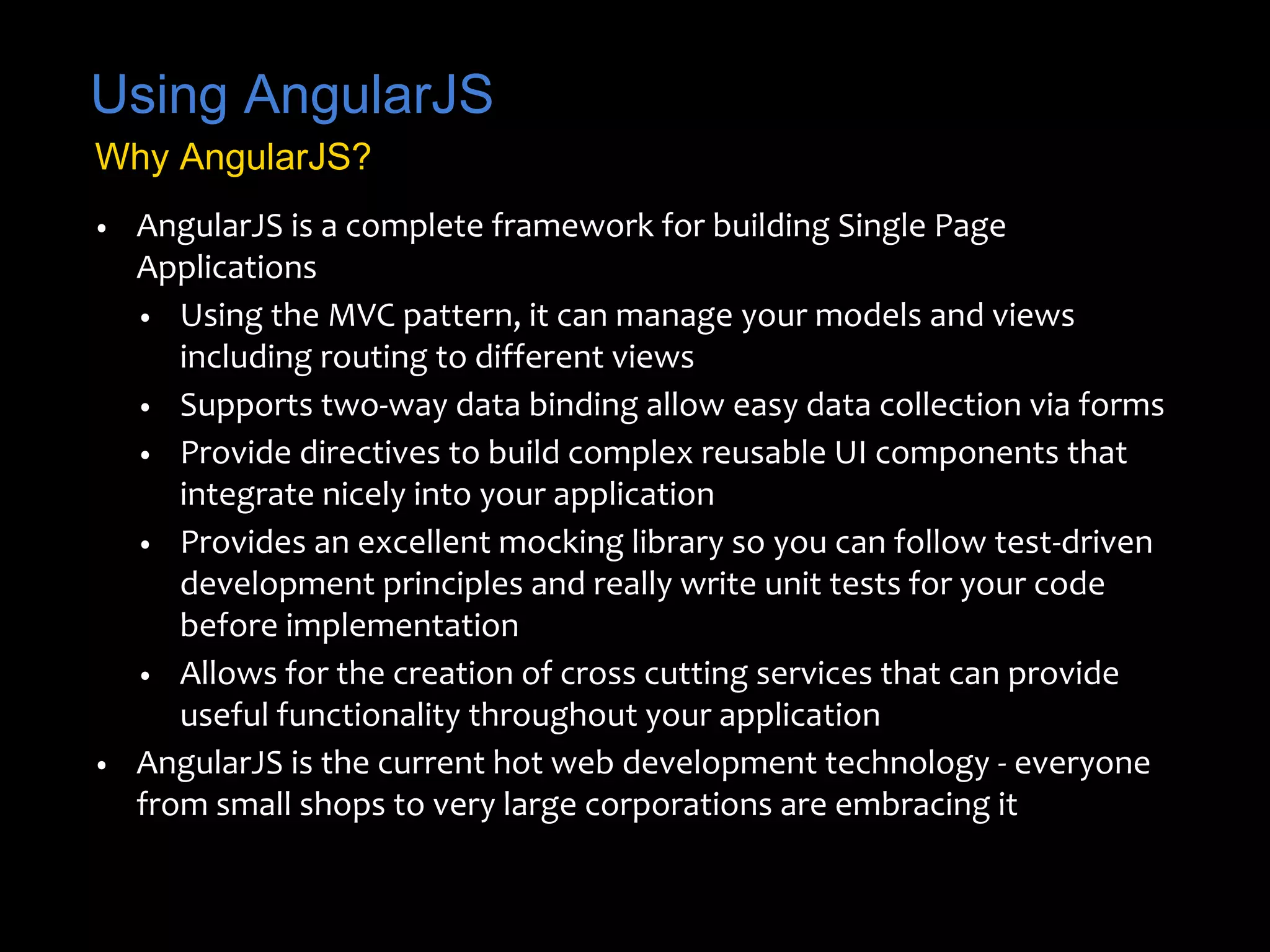 Using AngularJS 
Why AngularJS? 
• AngularJS is a complete framework for building Single Page 
Applications 
• Using the MVC pattern, it can manage your models and views 
including routing to different views 
• Supports two-way data binding allow easy data collection via forms 
• Provide directives to build complex reusable UI components that 
integrate nicely into your application 
• Provides an excellent mocking library so you can follow test-driven 
development principles and really write unit tests for your code 
before implementation 
• Allows for the creation of cross cutting services that can provide 
useful functionality throughout your application 
• AngularJS is the current hot web development technology - everyone 
from small shops to very large corporations are embracing it 
 