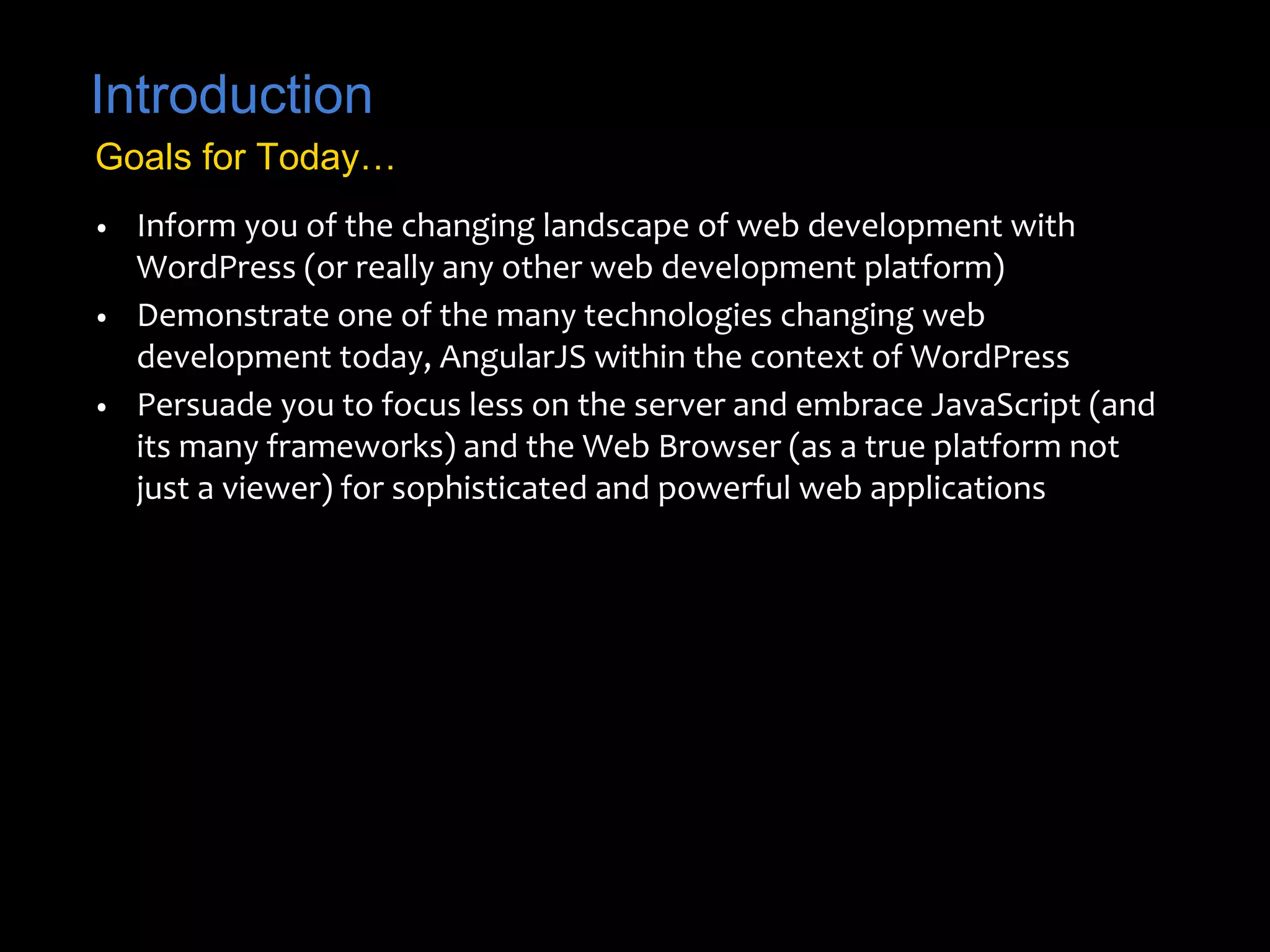Introduction 
Goals for Today… 
• Inform you of the changing landscape of web development with 
WordPress (or really any other web development platform) 
• Demonstrate one of the many technologies changing web 
development today, AngularJS within the context of WordPress 
• Persuade you to focus less on the server and embrace JavaScript (and 
its many frameworks) and the Web Browser (as a true platform not 
just a viewer) for sophisticated and powerful web applications 
 