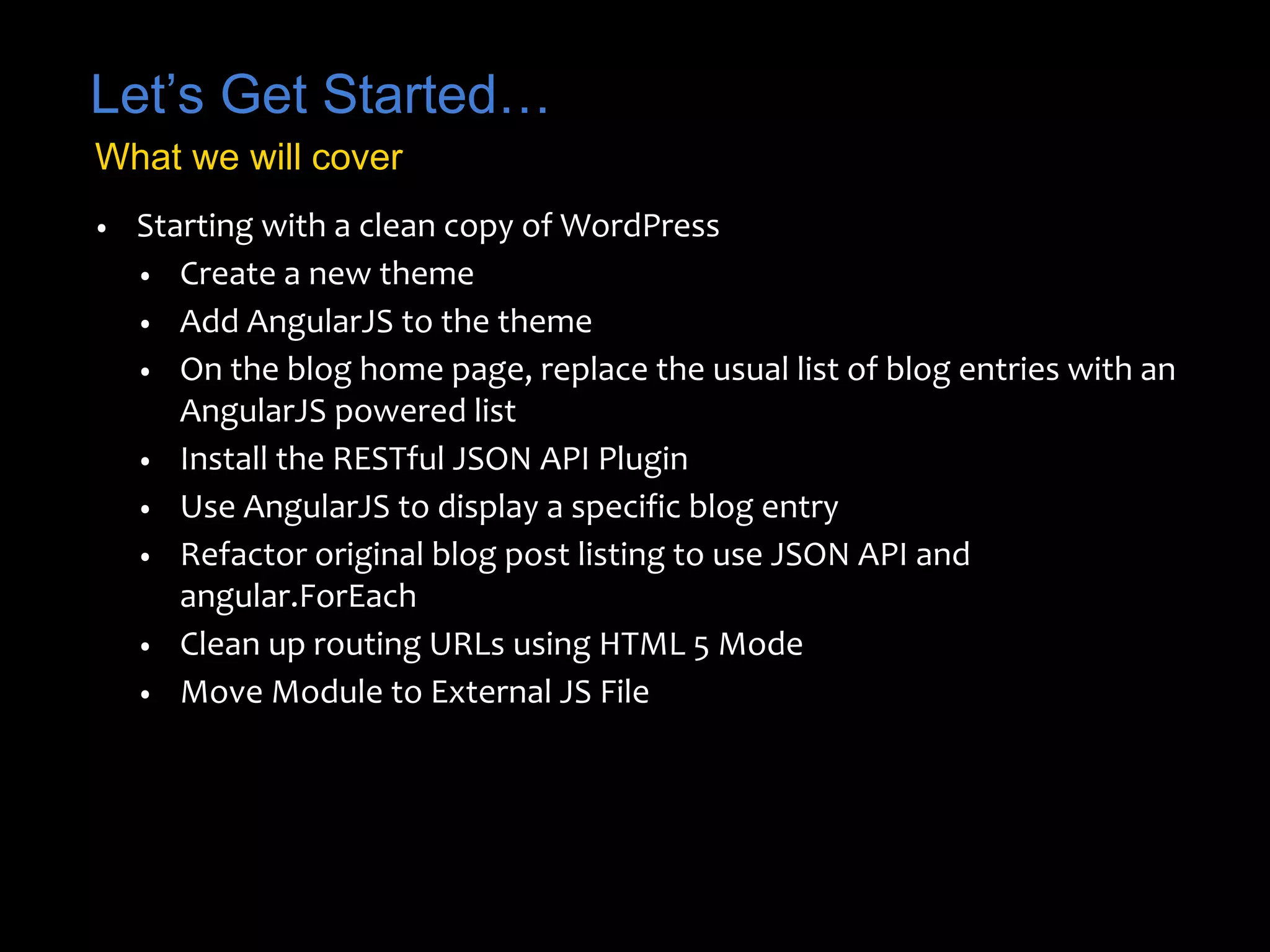 Let’s Get Started… 
What we will cover 
• Starting with a clean copy of WordPress 
• Create a new theme 
• Add AngularJS to the theme 
• On the blog home page, replace the usual list of blog entries with an 
AngularJS powered list 
• Install the RESTful JSON API Plugin 
• Use AngularJS to display a specific blog entry 
• Refactor original blog post listing to use JSON API and 
angular.ForEach 
• Clean up routing URLs using HTML 5 Mode 
• Move Module to External JS File 
 