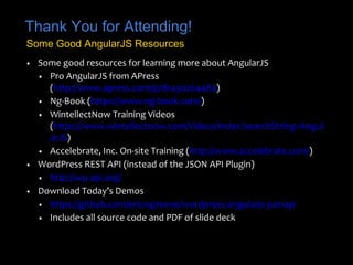 Thank You for Attending! 
Some Good AngularJS Resources 
• Some good resources for learning more about AngularJS 
• Pro AngularJS from APress 
(http://www.apress.com/9781430264484) 
• Ng-Book (https://www.ng-book.com/) 
• WintellectNow Training Videos 
(https://www.wintellectnow.com/Videos/Index?searchString=Angul 
arJS) 
• Accelebrate, Inc. On-site Training (http://www.accelebrate.com/) 
• WordPress REST API (instead of the JSON API Plugin) 
• http://wp-api.org/ 
• Download Today’s Demos 
• https://github.com/ericwgreene/wordpress-angularjs-jsonapi 
• Includes all source code and PDF of slide deck 

