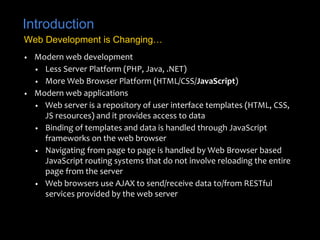 Introduction 
Web Development is Changing… 
• Modern web development 
• Less Server Platform (PHP, Java, .NET) 
• More Web Browser Platform (HTML/CSS/JavaScript) 
• Modern web applications 
• Web server is a repository of user interface templates (HTML, CSS, 
JS resources) and it provides access to data 
• Binding of templates and data is handled through JavaScript 
frameworks on the web browser 
• Navigating from page to page is handled by Web Browser based 
JavaScript routing systems that do not involve reloading the entire 
page from the server 
• Web browsers use AJAX to send/receive data to/from RESTful 
services provided by the web server 
 