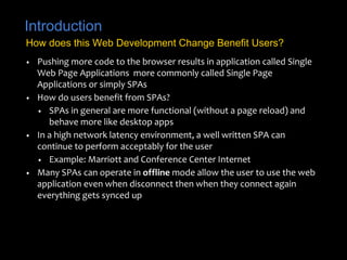 Introduction 
How does this Web Development Change Benefit Users? 
• Pushing more code to the browser results in application called Single 
Web Page Applications more commonly called Single Page 
Applications or simply SPAs 
• How do users benefit from SPAs? 
• SPAs in general are more functional (without a page reload) and 
behave more like desktop apps 
• In a high network latency environment, a well written SPA can 
continue to perform acceptably for the user 
• Example: Marriott and Conference Center Internet 
• Many SPAs can operate in offline mode allow the user to use the web 
application even when disconnect then when they connect again 
everything gets synced up 
 