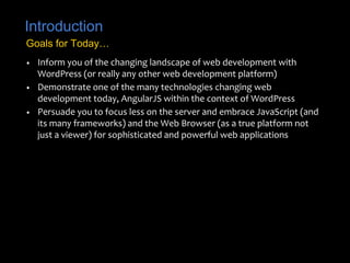 Introduction 
Goals for Today… 
• Inform you of the changing landscape of web development with 
WordPress (or really any other web development platform) 
• Demonstrate one of the many technologies changing web 
development today, AngularJS within the context of WordPress 
• Persuade you to focus less on the server and embrace JavaScript (and 
its many frameworks) and the Web Browser (as a true platform not 
just a viewer) for sophisticated and powerful web applications 
 