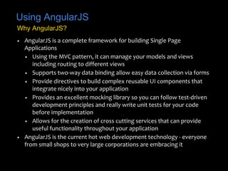 Using AngularJS 
Why AngularJS? 
• AngularJS is a complete framework for building Single Page 
Applications 
• Using the MVC pattern, it can manage your models and views 
including routing to different views 
• Supports two-way data binding allow easy data collection via forms 
• Provide directives to build complex reusable UI components that 
integrate nicely into your application 
• Provides an excellent mocking library so you can follow test-driven 
development principles and really write unit tests for your code 
before implementation 
• Allows for the creation of cross cutting services that can provide 
useful functionality throughout your application 
• AngularJS is the current hot web development technology - everyone 
from small shops to very large corporations are embracing it 
 