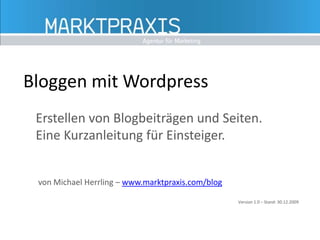 Bloggen mit Wordpress Erstellen von Blogbeiträgen und Seiten. Eine Kurzanleitung für Einsteiger. von Michael Herrling – www.marktpraxis.com/blog Version 1.0 – Stand: 30.12.2009 