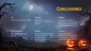Uso
CMS mas utilizado del mundo.
Ataques
Multitud de vectores de
ataque por el amplio uso de
plugins.
Plugins
No existen controles de
seguridad en los plugins que
los usuarios suben a la web
oficial de WordPress.
Vulnerabilidades
SQL Injection gana por
goleada.
Reporte
Hemos informado al equipo
de Seguridad de WordPress
de vulnerabilidades que
podrían notificar a los
desarrolladores.
A futuro…
Seguir mejorando
WordPressTerror para que
sea útil cara a ayudar a la
comunidad de WordPress.
Conclusiones
 