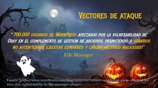 Vectores de ataque
“700.000 usuarios de WordPress afectados por la vulnerabilidad de
0day en el complemento de gestión de archivos, permitiendo a usuarios
no autenticados ejecutar comandos y cargar archivos maliciosos”
File Manager
Fuente: https://www.wordfence.com/blog/2020/09/700000-wordpress-users-affected-by-
zero-day-vulnerability-in-file-manager-plugin/
 
