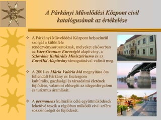 A Párkányi Művelődési Központ civil
               katalógusának az értékelése

 A Párkányi Művelődési Központ helyszínéül
  szolgál a különféle
  rendezvénysorozatoknak, melyeket elsősorban
  az Ister-Granum Eurorégió alapítvány, a
  Szlovákia Kultúrális Minisztériuma és az
  EuroHíd Alapítvány támogatásával valósít meg.

 A 2001-es Mária Valéria híd megnyitása óta
  fellendült Párkány és Esztergom
  kultúrális, gazdasági és társadalmi életének
  fejlődése, valamint elősegíti az idegenforgalom
  és turizmus áramlását.

 A permanens kultúrális célú együttműködések
  lehetővé teszik a régióban működő civil szféra
  sokszinűségét és fejlődését.
 