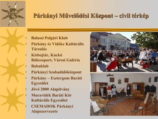 Párkányi Művelődési Központ – civil térkép


•   Balassi Polgári Klub
•   Párkány és Vidéke Kultúrális
    Társulás
•   Kisbojtár, Kuckó
    Bábcsoport, Városi Galéria
•   Babaklub
•   Párkányi Szabadidőközpont
•   Párkány – Esztergom Baráti
    Egyesület
•   Jövő 2000 Alapítvány
•   Muravidék Baráti Kör
    Kultúrális Egyesület
•   CSEMADOK Párkányi
    Alapszervezete
 