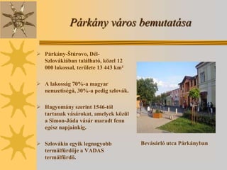 Párkány város bemutatása

 Párkány-Štúrovo, Dél-
  Szlovákiában található, közel 12
  000 lakossal, területe 13 443 km²

 A lakosság 70%-a magyar
  nemzetiségű, 30%-a pedig szlovák.

 Hagyomány szerint 1546-tól
  tartanak vásárokat, amelyek közül
  a Simon-Júda vásár maradt fenn
  egész napjainkig.

 Szlovákia egyik legnagyobb          Bevásárló utca Párkányban
  termálfürdője a VADAS
  termálfürdő.
 