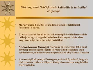 Párkány, mint Dél-Szlovákia kultúrális és turisztikai
                       központja



• Mária Valéria híd 2001-es átadása óta szinte félálmából
  felélénkült a város.

• Új válalkozások indultak be, sok vendéglő és élelmiszeráruház
  csábítja az egyre nagyobb számban idelátogató, elsősorban
  magyarországi és csehországi turistákat.

• Az Ister-Granum Eurorégió /Párkány és Esztergom több mint
  100 települést magába foglaló körzete/ a híd felépülése után
  rendszeresen, minden évben megrendezi az Őszi Városi Napokat.

• Az eurorégió központja Esztergom, ezért elképzelhető, hogy az
  elkövetkező években a túlparti királyváros szerepe még inkább
  felértékelődik.
 