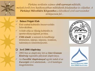 Párkány területén számos civil szervezet működik,
melyek évről évre hatékonyabban működtetik feladataikat és céljaikat. A
   Párkányi Művelődési Központhoz a következő civil szervezeteket
                          térképeztem fel...

 Balassi Polgári Klub
 Első szabad kultúrális önszerveződés
  Szlovákiában.
 A klub célja az ifjúság kultúrális és
  sporttevékenységének javítása.
 Főbb témák: a nemzeti és kisebbségi
  történelem, néprajz, népzene, irodalom,
  tudományos ismeretterjesztés.

 Jovő 2000 Alapítvány
 2002-ben az alapítvány lett az Ister-Granum
  Kistérség regionális pályázati alapítványa.
 Az EuroHíd Alapítvánnyal együtt indult el az
  Eurorégió civil adattárának, - civil katalógus
  megjelentetése.
 