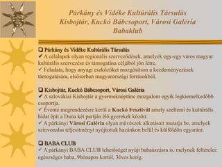 Párkány és Vidéke Kultúrális Társulás
         Kisbojtár, Kuckó Bábcsoport, Városi Galéria
                          Babaklub

 Párkány és Vidéke Kultúrális Társulás
 A célalapok olyan regionális szerveződések, amelyek egy-egy város magyar
kultúrális szervezése és támogatása céljából jön létre.
 Feladata, hogy anyagi eszközöket mozgósítson a kezdeményezések
támogatására, elsősorban magyarországi forrásokból.

 Kisbojtár, Kuckó Bábcsoport, Városi Galéria
 A szlovákiai Kisbojtár a gyermeknéptánc mozgalom egyik legkiemelkedőbb
csoportja.
 Évente megrendezésre kerül a Kuckó Fesztivál amely szellemi és kultúrális
hidat épít a Duna két partján élő gyerekek között.
 A párkányi Városi Galéria olyan művészek alkotásait mutatja be, amelyek
szinvonalas teljesítményt nyújtottak hazánkon belül és külföldön egyaránt.

 BABA CLUB
 A párkányi BABA CLUB lehetőséget nyújt babaúszásra is, melynek feltételei:
egészséges baba, 9hónapos kortól, 3éves korig.
 