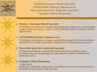 Párkány-Esztergom Baráti Egyesület
                CSEMADOK Párkányi Alapszervezete
               Muravidék Baráti Kör Kultúrális Egyesület
                    Nyugdíjas Otthon Rozmaring


 Pákrány –Esztergom Baráti Egyesület
  Fő feladata, két testvérváros kapcsolatainak ápolása, fejlesztése, közös kétparti
  rendezvények szervezése, a Mária Valéria híd kultuszának és polgári életének
  újjáélesztése.

 CSEMADOK Párkányi Alapszervezete
  Fő feladata, gondoskodni a magyar nemzetiségű polgárok általános kultúrális
  fejlődéséről és további szinvonalas előadások és kultúrműsorok szervezése.

 Muravidék Baráti Kör Kultúrális Egyesület
  Különböző előadások, konferenciák, kultúrműsorok és kollokviumok
  keretében folynak a kisebbségek és népcsoportok kultúrális fejlődésének
  tanulmányozásai.

 Nyugdíjas Otthon Rozmaring
  A klub életét
  találkozók, előadások, ünnepségek, kirándulások, testvérszervezeti akciók és
  kultúrális rendezvények teszik szinessé.
 