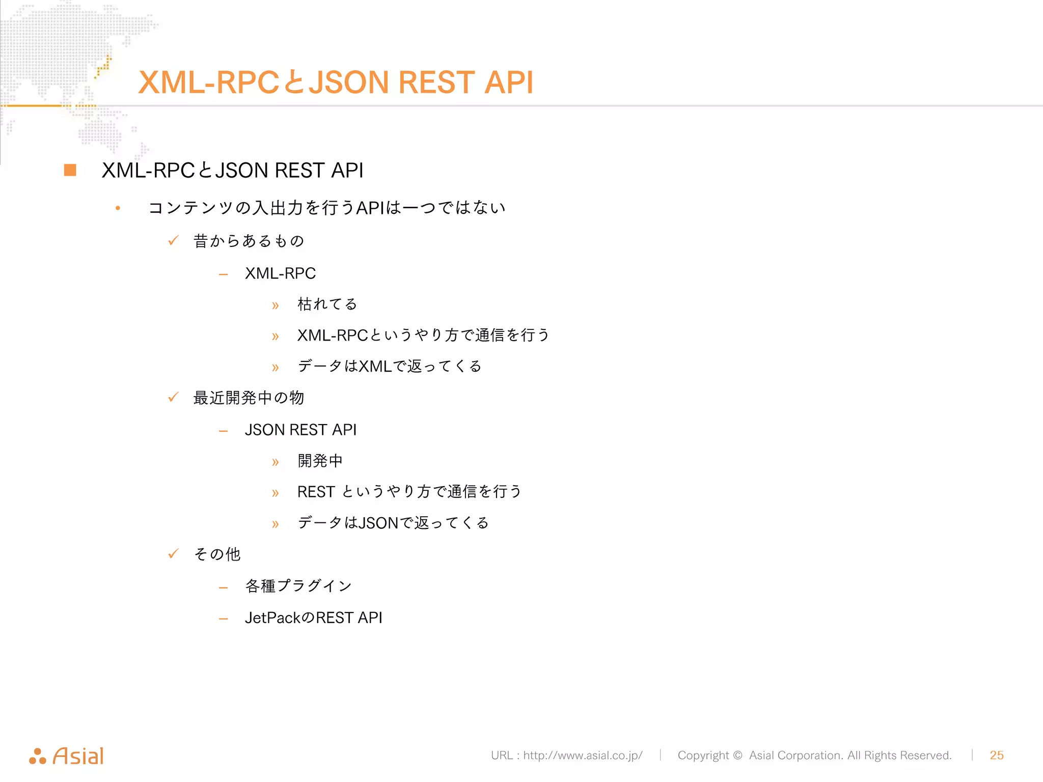 URL : http://www.asial.co.jp/ │ Copyright © Asial Corporation. All Rights Reserved. │ 25 
認証と権限(認可) 
„ 認証と権限（認可） 
• JSON REST APIでBASIC認証を利用したい場合 
9 JSON Basic Authentication プラグイン 
• APIを開放して投稿出来るようにしたいけど「下書き」に留めておきた 
い場合 
9 ユーザーの権限を管理者以外にする 
– 「寄稿者」などにする 
9 プラグインで細かく設定する 
– User Role Editor プラグイン 
 