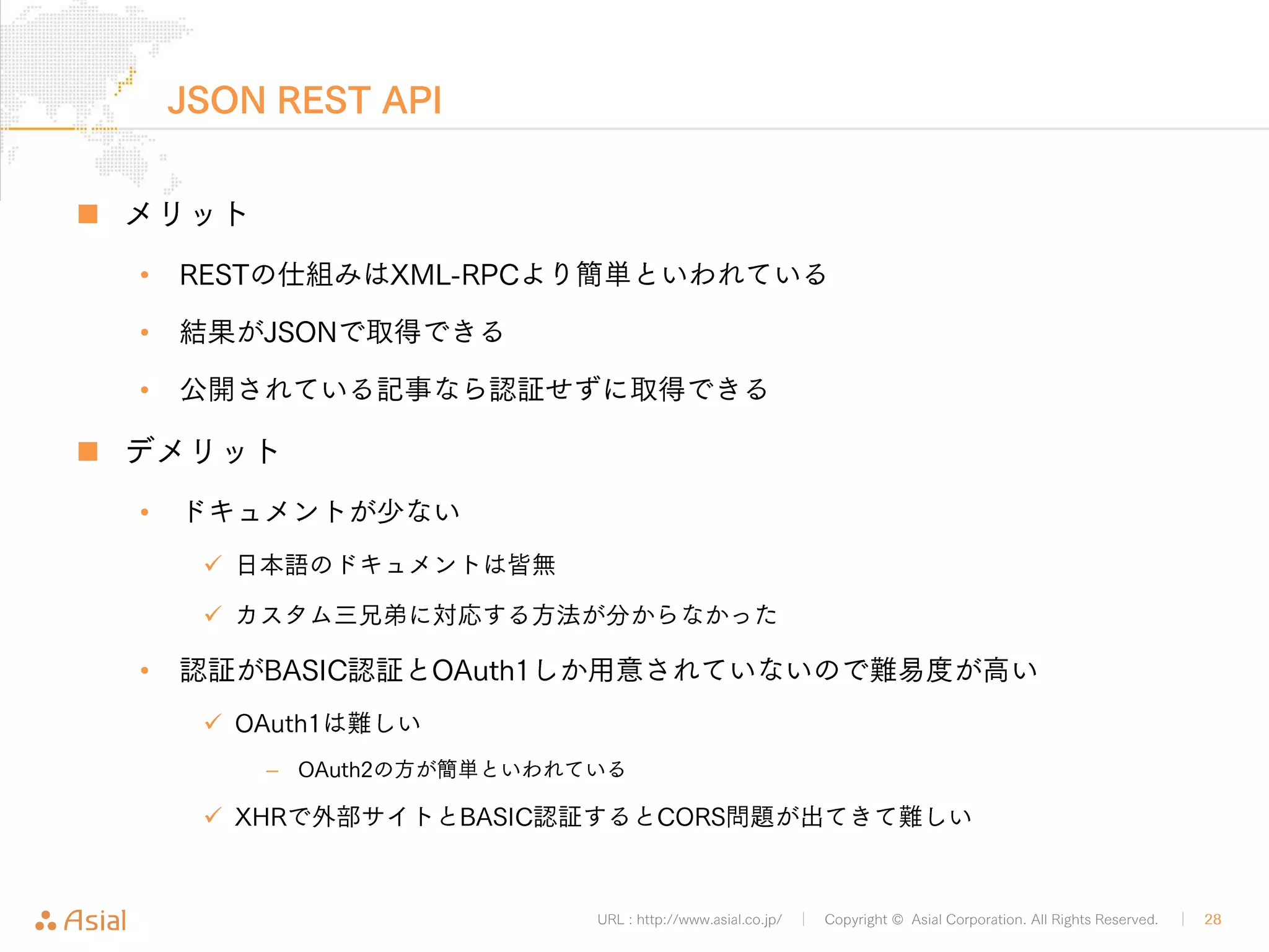 XMLRPCでPHPから記事取得 
URL : http://www.asial.co.jp/ │ Copyright © Asial Corporation. All Rights Reserved. │ 28 
„ APIのURLとXMLを用意 
• 認証情報もXML中に含める 
• XMLRPCの場合は公開記事の取得でも記事の権限が必要となる 
<?php 
$url = "http://b.j801.com/xmlrpc.php"; 
$xml = '<?xml version="1.0"?> 
<methodCall> 
<methodName>wp.getPost</methodName> 
<array> 
<data> 
<value>1</value> 
<value>ユーザー名</value> 
<value>!PASSWORD!</value> 
<value>10</value> 
</data> 
</array> 
</methodCall>'; 
$ch = curl_init(); 
curl_setopt($ch, CURLOPT_HTTPHEADER, array('Content-Type: text/xml')); 
curl_setopt($ch, CURLOPT_POSTFIELDS, $xml); 
curl_setopt($ch, CURLOPT_POST, TRUE); 
curl_setopt($ch, CURLOPT_URL, $url); 
curl_exec($ch); 
getByXMLRPC.php 
 
