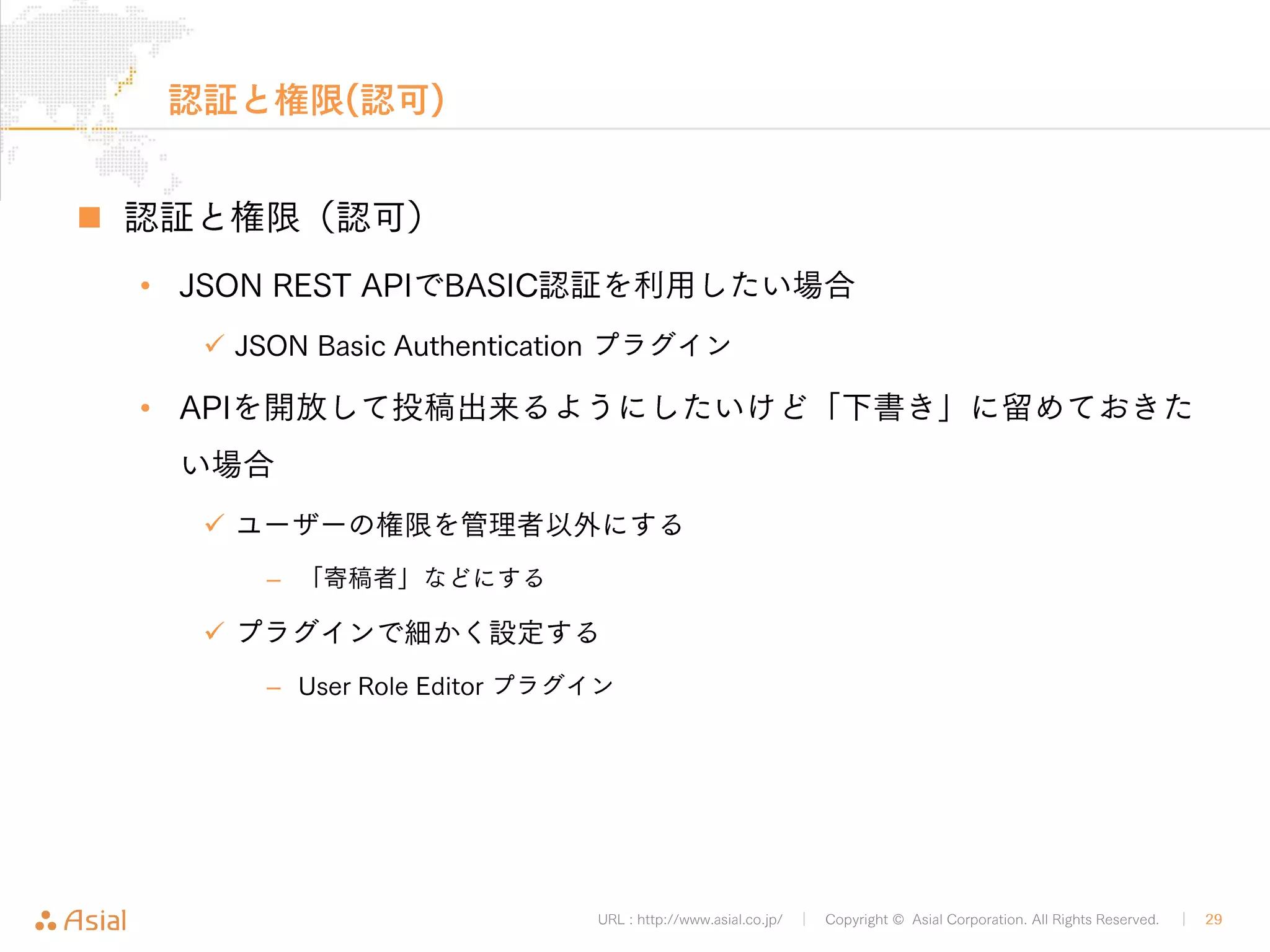 XMLRPCでJSから記事取得 
„ JSでXML文を直接記述する場合は改行に注意 
• 複雑なXML文を組み立てる場合はライブラリの使用も検討 
URL : http://www.asial.co.jp/ │ Copyright © Asial Corporation. All Rights Reserved. │ 29 
<!DOCTYPE html> 
<html> 
<head> 
<meta charset="utf-8"> 
<script> 
var url = 'http://b.j801.com/xmlrpc.php'; 
var xml = '<?xml version="1.0"?>¥ 
<methodCall>¥ 
<methodName>wp.getPost</methodName>¥ 
<array>¥ 
<data>¥ 
<value>1</value>¥ 
<value>ユーザー名</value>¥ 
<value>!PASSWORD!</value>¥ 
<value>7</value>¥ 
</data>¥ 
</array>¥ 
</methodCall>'; 
getByXMLRPC.html 
 