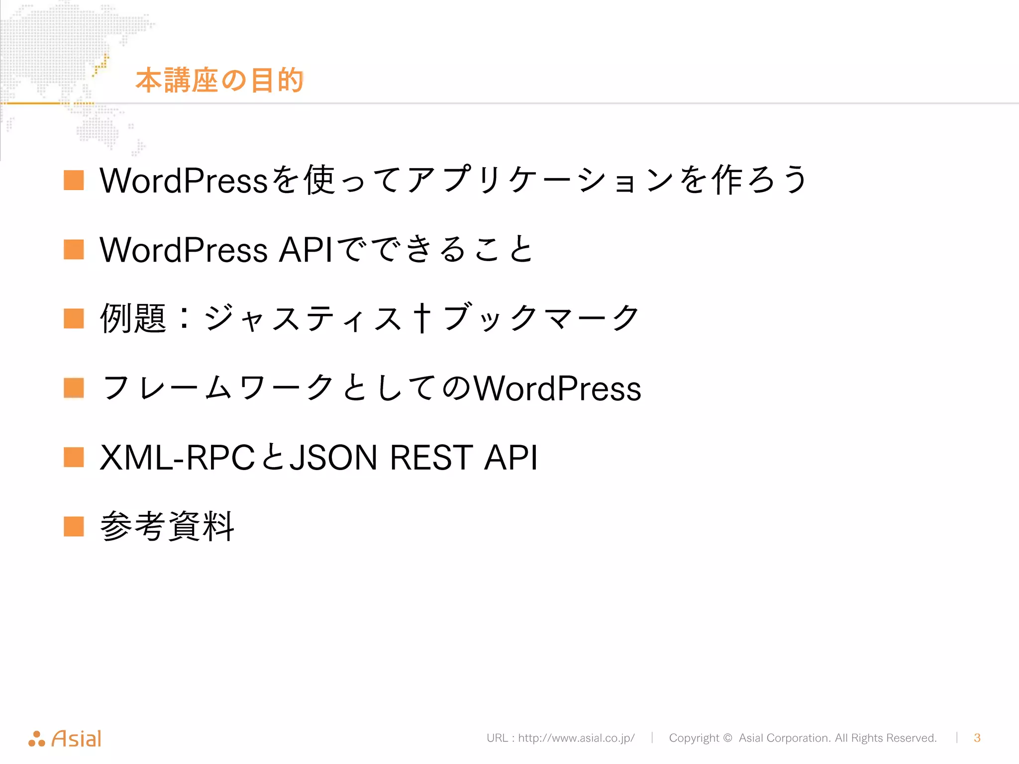 URL : http://www.asial.co.jp/ │ Copyright © Asial Corporation. All Rights Reserved. │ 3 
本講座の目的 
„ WordPressを使ってアプリケーションを作ろう 
„ WordPress APIでできること 
„ 例題：ジャスティス†ブックマーク 
„ フレームワークとしてのWordPress 
„ XML-RPCとJSON REST API 
„ 参考資料 
 