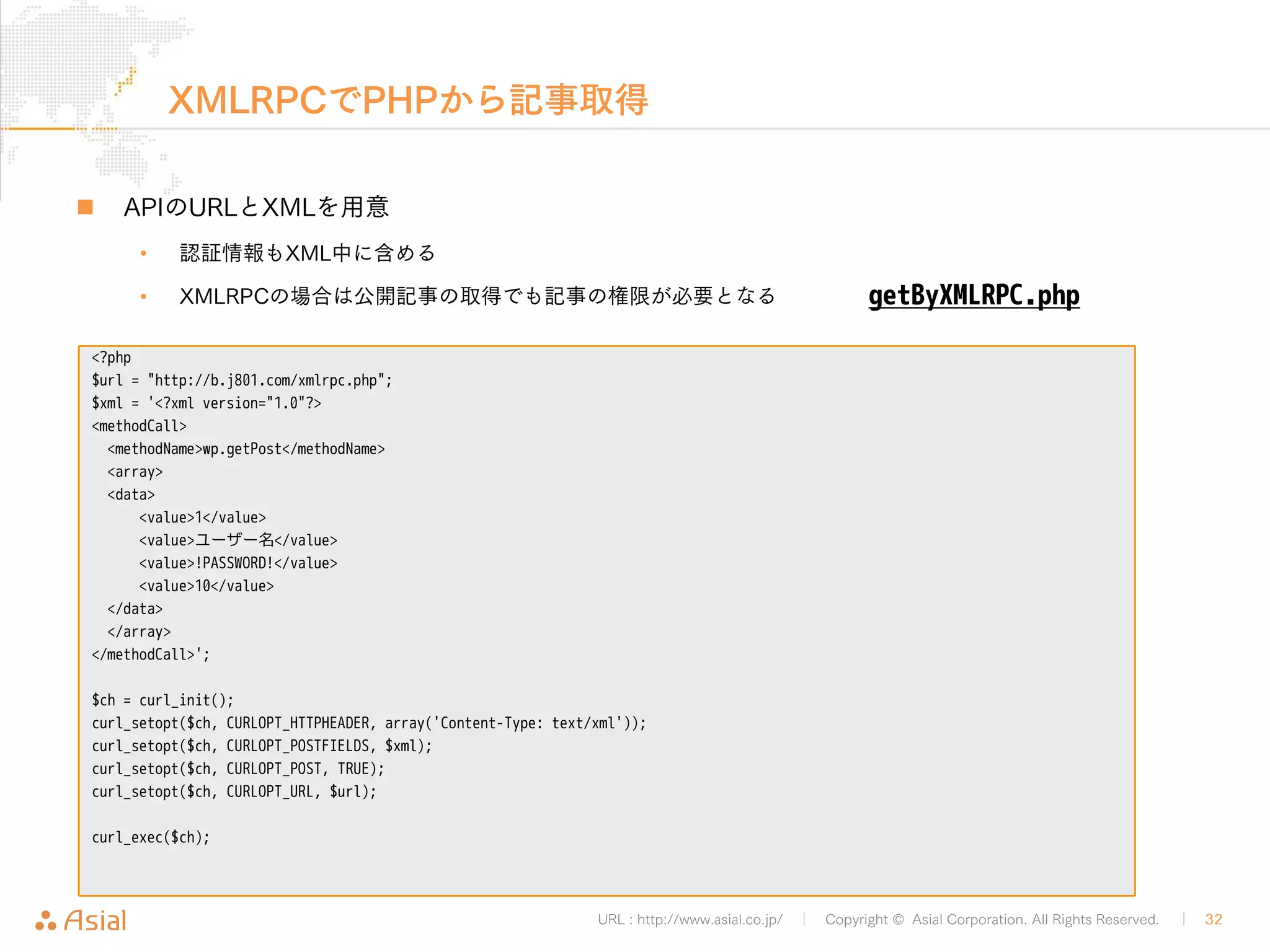 URL : http://www.asial.co.jp/ │ Copyright © Asial Corporation. All Rights Reserved. │ 32 
レスポンスの例 
„ 続き 
• XMLのままだとプログラムの中では扱いにくいため、実際には変換して利用します 
<member><name>terms</name><value><array><data> 
<value><struct> 
<member><name>term_id</name><value><string>1</string></value></member> 
<member><name>name</name><value><string>未分類</string></value></member> 
<member><name>slug</name><value><string>%e6%9c%aa%e5%88%86%e9%a1%9e</string></value></member> 
<member><name>term_group</name><value><string>0</string></value></member> 
<member><name>term_taxonomy_id</name><value><string>1</string></value></member> 
<member><name>taxonomy</name><value><string>category</string></value></member> 
<member><name>description</name><value><string></string></value></member> 
<member><name>parent</name><value><string>0</string></value></member> 
<member><name>count</name><value><int>2</int></value></member> 
<member><name>filter</name><value><string>raw</string></value></member> 
</struct></value> 
</data></array></value></member> 
<member><name>custom_fields</name><value><array><data> 
</data></array></value></member> 
</struct> 
</value> 
</param> 
</params> 
</methodResponse> 
 