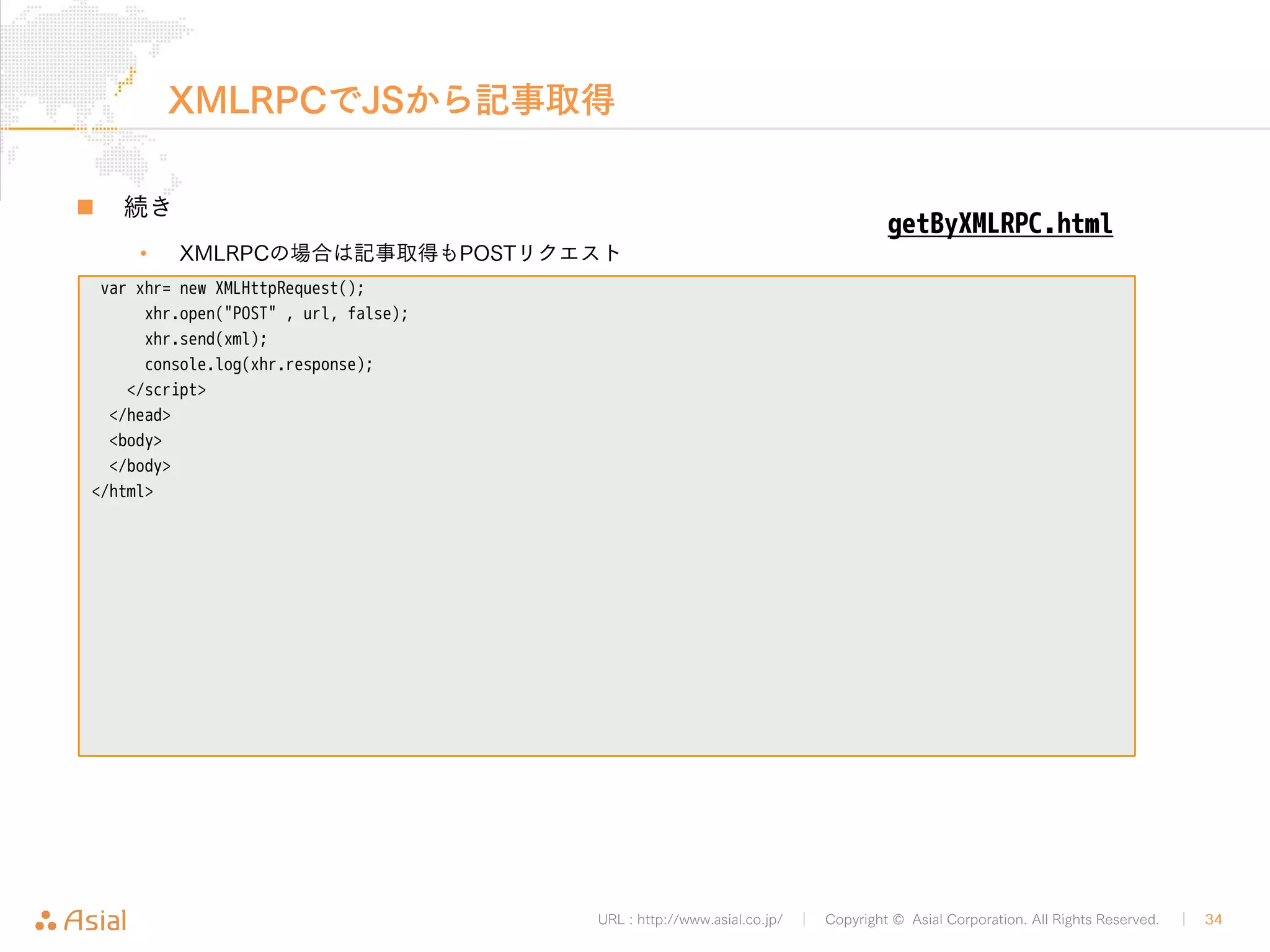 XMLRPCでPHPから記事投稿 
URL : http://www.asial.co.jp/ │ Copyright © Asial Corporation. All Rights Reserved. │ 34 
„ APIのURLとXMLを用意 
<?php 
$url = "http://b.j801.com/xmlrpc.php"; 
$xml = '<?xml version="1.0"?> 
<methodCall> 
<methodName>wp.newPost</methodName> 
<array> 
<data> 
<value>1</value> 
<value>ユーザー名</value> 
<value>!PASSWORD!</value> 
<value> 
<struct> 
<member> 
<name>post_title</name> 
<value>foo</value> 
</member> 
</struct> 
</value> 
</data> 
</array> 
</methodCall>'; 
postByXMLRPC.php 
 