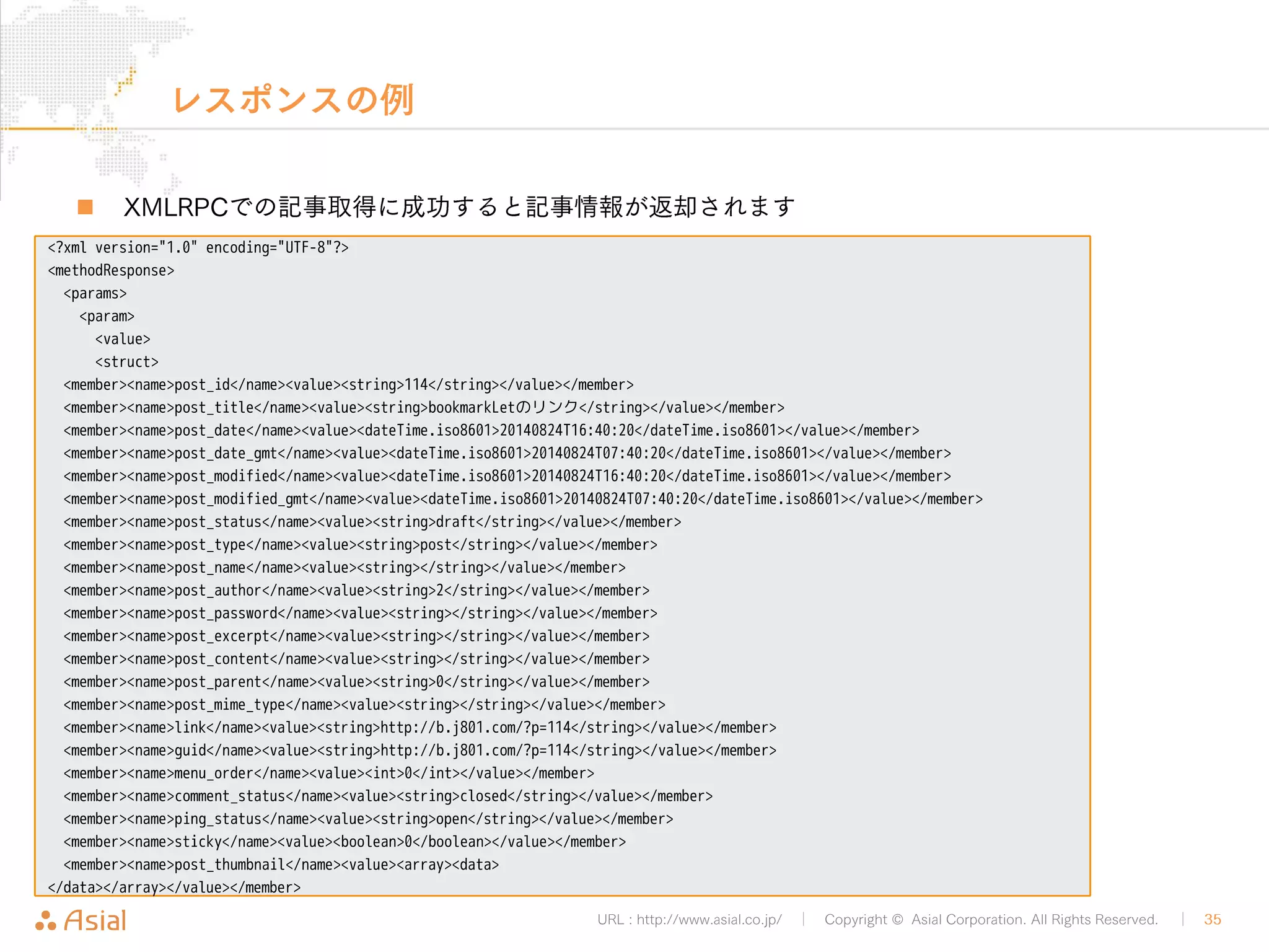XMLRPCAPIでPHPから記事投稿 
URL : http://www.asial.co.jp/ │ Copyright © Asial Corporation. All Rights Reserved. │ 35 
„ 続き 
• PHPのcurlを利用してAPIにXMLをPOSTする 
$ch = curl_init(); 
curl_setopt($ch, CURLOPT_HTTPHEADER, array('Content-Type: text/xml')); 
curl_setopt($ch, CURLOPT_POSTFIELDS, $xml); 
curl_setopt($ch, CURLOPT_POST, TRUE); 
curl_setopt($ch, CURLOPT_URL, $url); 
curl_exec($ch); 
postByXMLRPC.php 
 