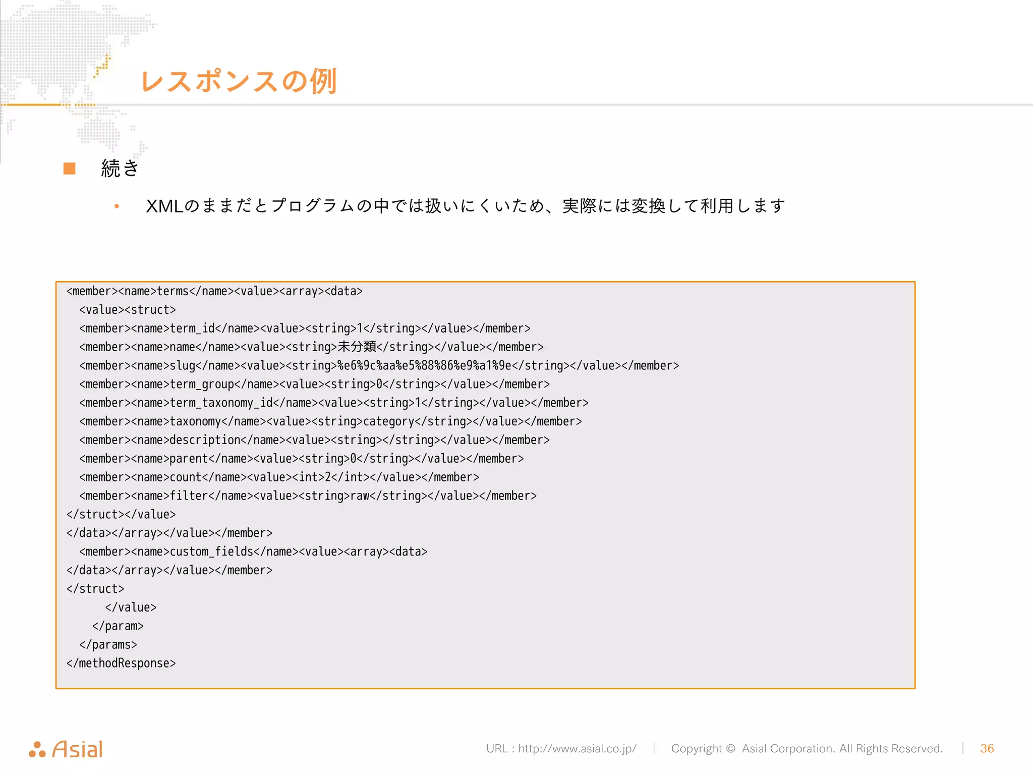 XMLRPCAPIでJSから記事投稿 
URL : http://www.asial.co.jp/ │ Copyright © Asial Corporation. All Rights Reserved. │ 36 
„ APIのURLとXMLを用意 
<!DOCTYPE html> 
<html> 
<head> 
<meta charset="utf-8"> 
<script> 
var url = 'http://b.j801.com/xmlrpc.php'; 
var xml = '<?xml version="1.0"?>¥ 
<methodCall>¥ 
<methodName>wp.newPost</methodName>¥ 
<array>¥ 
<data>¥ 
<value><int>1</int></value>¥ 
<value>ユーザー名</value>¥ 
<value>!PASSWORD!</value>¥ 
<value>¥ 
<struct>¥ 
<member>¥ 
<name>post_title</name>¥ 
<value>foo</value>¥ 
</member>¥ 
</struct>¥ 
</value>¥ 
</data>¥ 
</array>¥ 
</methodCall>'; 
postByXMLRPC.html 
 