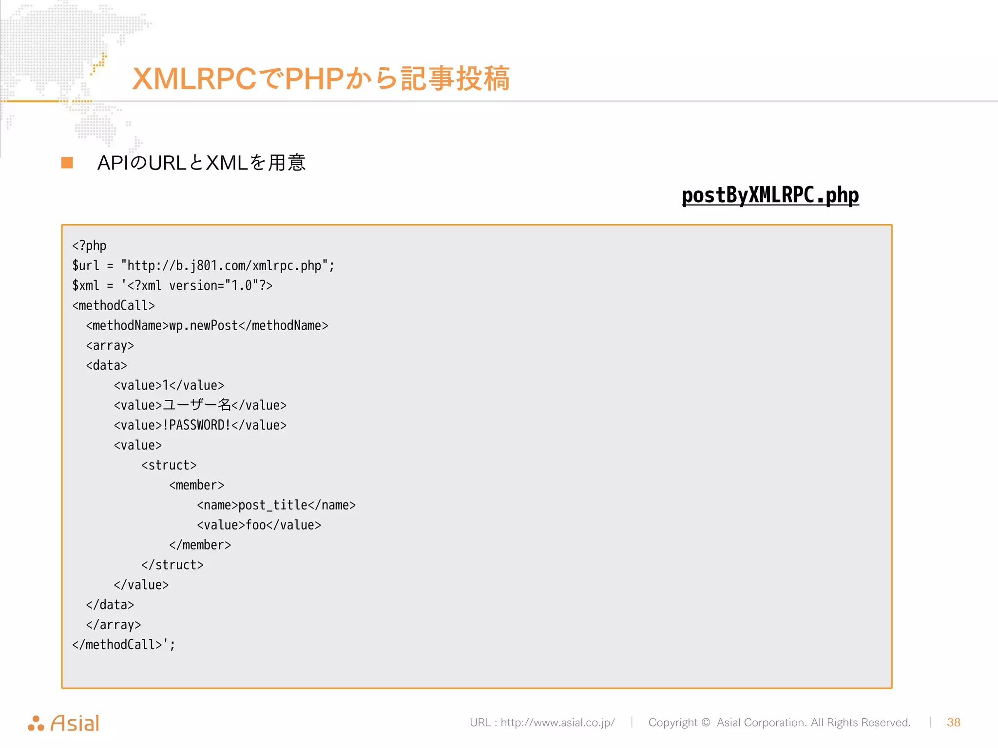 URL : http://www.asial.co.jp/ │ Copyright © Asial Corporation. All Rights Reserved. │ 38 
レスポンスの例 
„ XMLRPCでの記事投稿に成功すると記事IDが返却されます 
<?xml version="1.0" encoding="UTF-8"?> 
<methodResponse> 
<params> 
<param> 
<value> 
<string>122</string> 
</value> 
</param> 
</params> 
</methodResponse> 
 