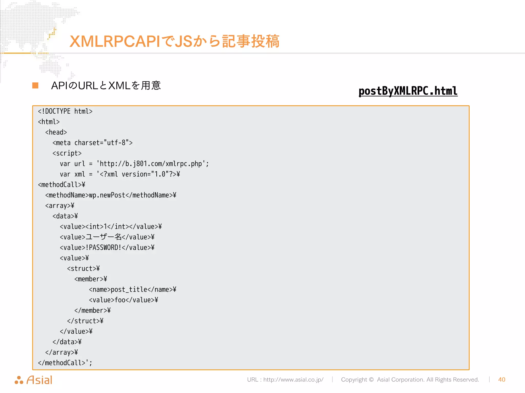 JSON REST APIでPHPから記事取得 
„ APIのURLに記事のID指定してGETリクエストする 
• 公開されている記事なら権限チェックも特になし 
URL : http://www.asial.co.jp/ │ Copyright © Asial Corporation. All Rights Reserved. │ 40 
<?php 
$url = "http://b.j801.com/wp-json/posts/7"; 
$ch = curl_init(); 
curl_setopt($ch, CURLOPT_URL, $url); 
curl_exec($ch); 
getByJSONRESTAPI.php 
 