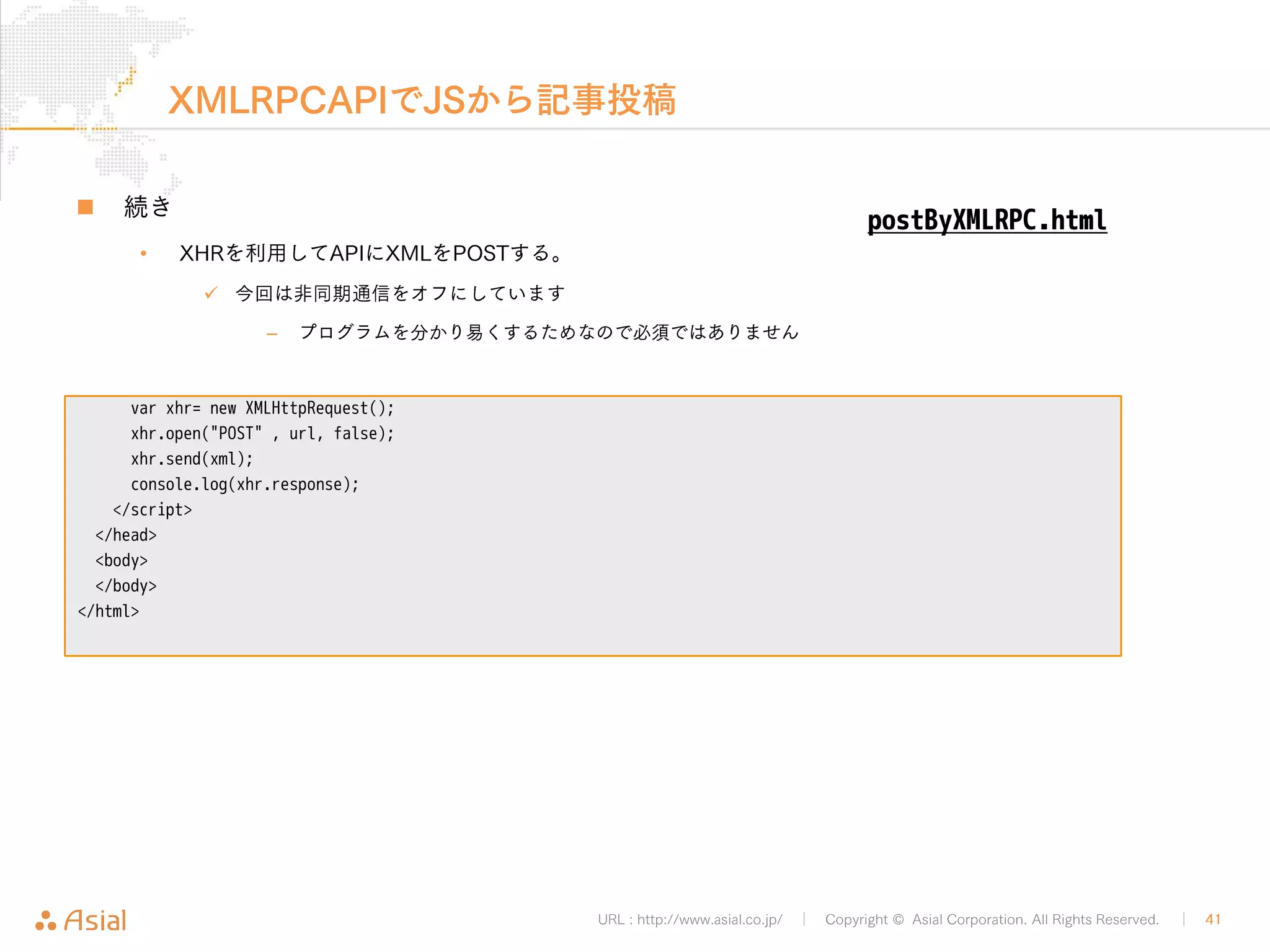 JSON REST APIでJSから記事取得 
URL : http://www.asial.co.jp/ │ Copyright © Asial Corporation. All Rights Reserved. │ 41 
„ こちらもXHRでリクエストするだけ 
<!DOCTYPE html> 
<html> 
<head> 
<meta charset="utf-8"> 
<script> 
var url = ' http://b.j801.com/wp-json/posts/7'; 
var xhr = new XMLHttpRequest(); 
xhr.open("GET", url, false); 
xhr.send(); 
console.log(xhr.response); 
</script> 
</head> 
<body> 
</body> 
</html> 
getByJSONRESTAPI.html 
 