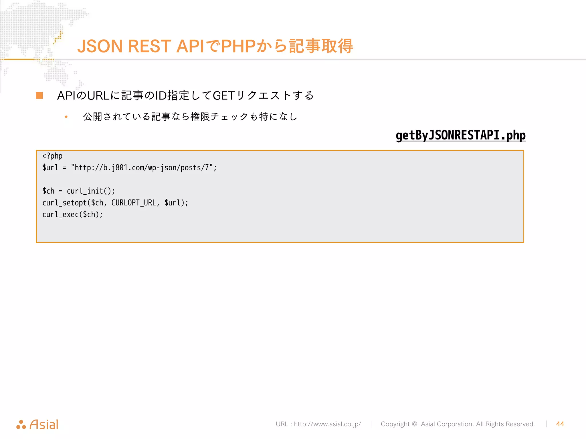 JSON REST APIでPHPから記事投稿 
„ 投稿内容はJSONで用意する必要があります 
URL : http://www.asial.co.jp/ │ Copyright © Asial Corporation. All Rights Reserved. │ 44 
• PHPのjson_encode()関数を利用できます 
„ 記事投稿には認証が必要です 
• PHPの場合curlで簡単にBASIC認証できます 
<?php 
$url = "http://b.j801.com/wp-json/posts"; 
$userpwd = 'ユーザー名:!PASSWORD!'; 
$data = array( 
'title' => 'Hello World!', 
'type' => 'post', 
'content_raw' => 'foo', 
); 
$data = json_encode($data); 
$ch = curl_init(); 
curl_setopt($ch, CURLOPT_HTTPHEADER, array('Content-Type: application/json')); 
curl_setopt($ch, CURLOPT_USERPWD, $userpwd); 
curl_setopt($ch, CURLOPT_POSTFIELDS, $data); 
curl_setopt($ch, CURLOPT_POST, TRUE); 
curl_setopt($ch, CURLOPT_URL, $url); 
curl_exec($ch); 
postByJSONRESTAPI.php 
 