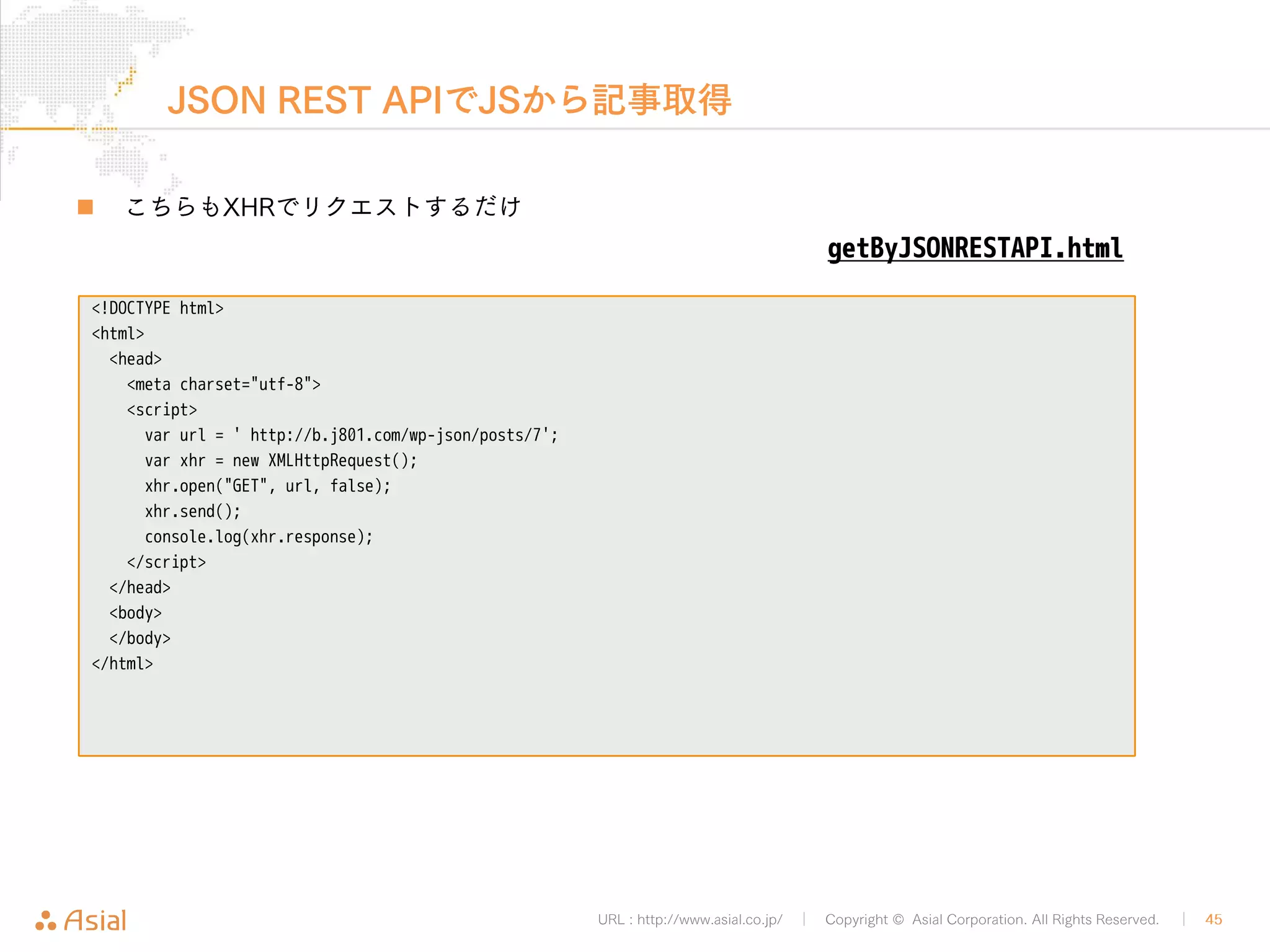 JSON REST APIでJSから記事投稿 
„ JSでBASIC認証に対応するためには注意点があります 
• xhr.setRequestHeader()でAuthorizationヘッダーをセットする 
• ユーザー名とパスワードは事前にbase64エンコードを施す 
postByJSONRESTAPI.php 
URL : http://www.asial.co.jp/ │ Copyright © Asial Corporation. All Rights Reserved. │ 45 
9 ユーザー名:パスワード 
<!DOCTYPE html> 
<html> 
<head> 
<meta charset="utf-8"> 
<script> 
var xhr = new XMLHttpRequest(); 
var url = "http:///b.j801.com/wp-json/posts"; 
var basic = "Basic " + "ajgwMWNvbStudWxsZnNAZ21haWwuY29tOmRldm51bGw4MDE="; 
xhr.open("POST" , url, false); 
xhr.setRequestHeader("Authorization", basic); 
xhr.send(JSON.stringify({ 'title': 'Hello World!', 'type' : 'post', 'content_raw': 'foo'})); 
console.log(xhr.response); 
</script> 
</head> 
<body> 
</body> 
</html> 
 
