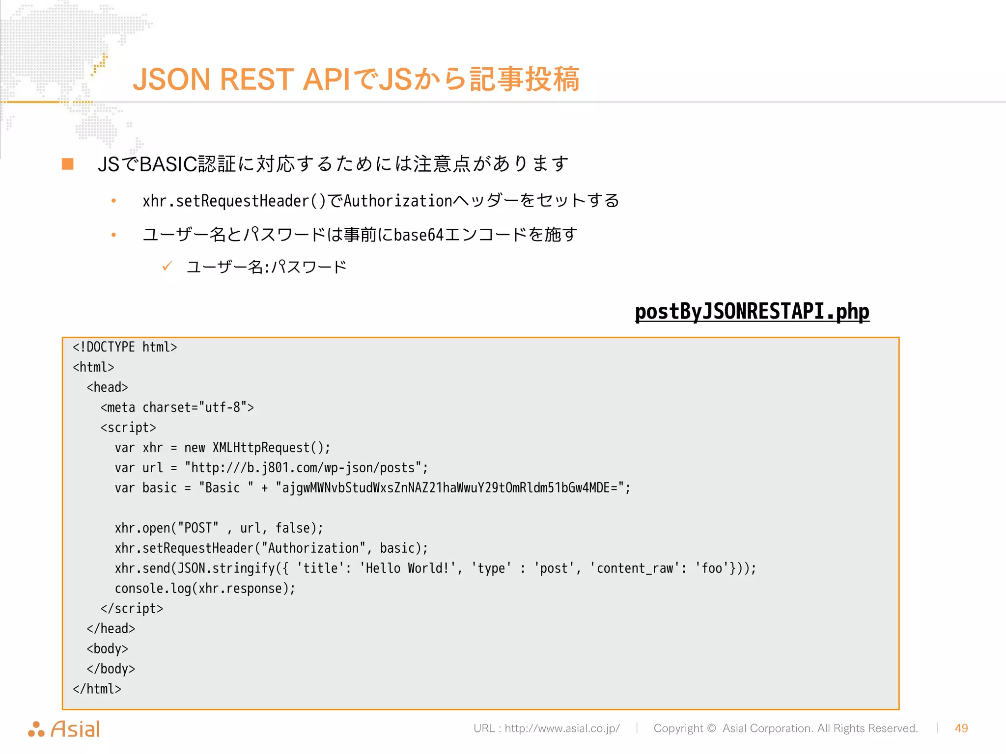 URL : http://www.asial.co.jp/ │ Copyright © Asial Corporation. All Rights Reserved. │ 49 
ブックマークレット 
„ ブックマークレットのソースコード 
// ブックマークレットは「javascript:」から始める。返り値がvoidになるように対策。 
javascript:(function(){ 
// 外部ファイルを読み込むためのscriptタグを生成 
var s = document.createElement("script"); 
// scriptタグの属性srcに値として外部ファイルを設定 
s.src = "http://b.j801.com/tools/b.js"; 
// 外部ファイルの読み込み完了時に処理が実行されるように設定 
s.onload=function(){ 
postBookmarkByXMLRPC() 
}; 
// DOMにscriptタグを埋め込む 
document.body.appendChild(s); 
})()' 
 