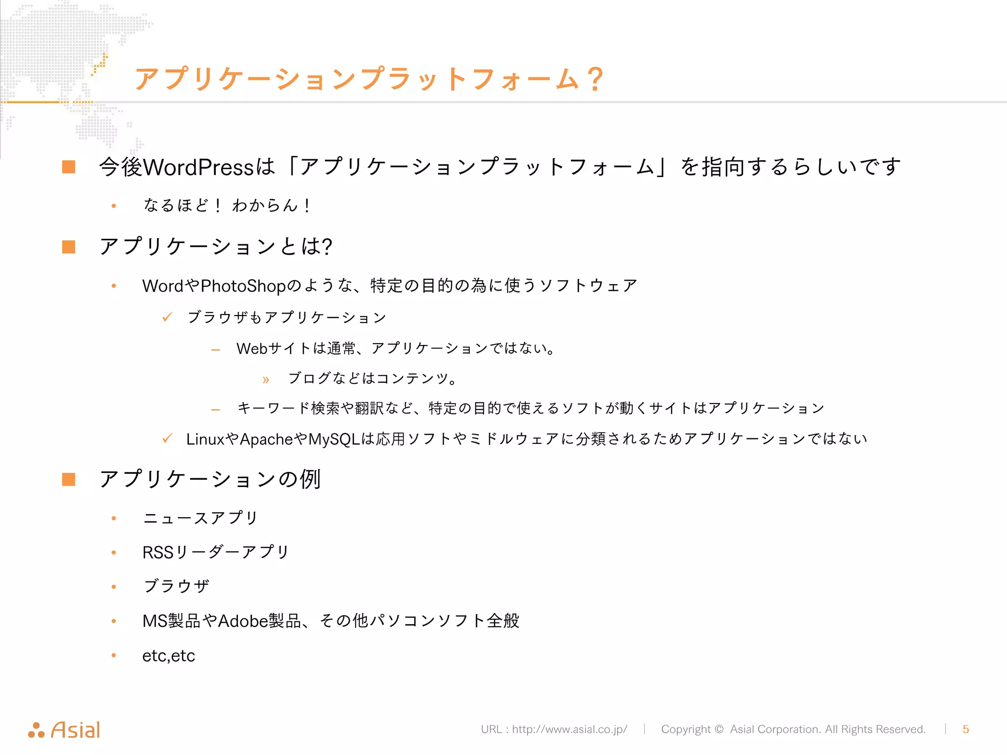 アプリケーションプラットフォーム？ 
„ 今後WordPressは「アプリケーションプラットフォーム」を指向するらしいです 
URL : http://www.asial.co.jp/ │ Copyright © Asial Corporation. All Rights Reserved. │ 5 
• なるほど！ わからん！ 
„ アプリケーションとは? 
• WordやPhotoShopのような、特定の目的の為に使うソフトウェア 
9 ブラウザもアプリケーション 
– Webサイトは通常、アプリケーションではない。 
» ブログなどはコンテンツ。 
– キーワード検索や翻訳など、特定の目的で使えるソフトが動くサイトはアプリケーション 
9 LinuxやApacheやMySQLは応用ソフトやミドルウェアに分類されるためアプリケーションではない 
„ アプリケーションの例 
• ニュースアプリ 
• RSSリーダーアプリ 
• ブラウザ 
• MS製品やAdobe製品、その他パソコンソフト全般 
• etc,etc 
 