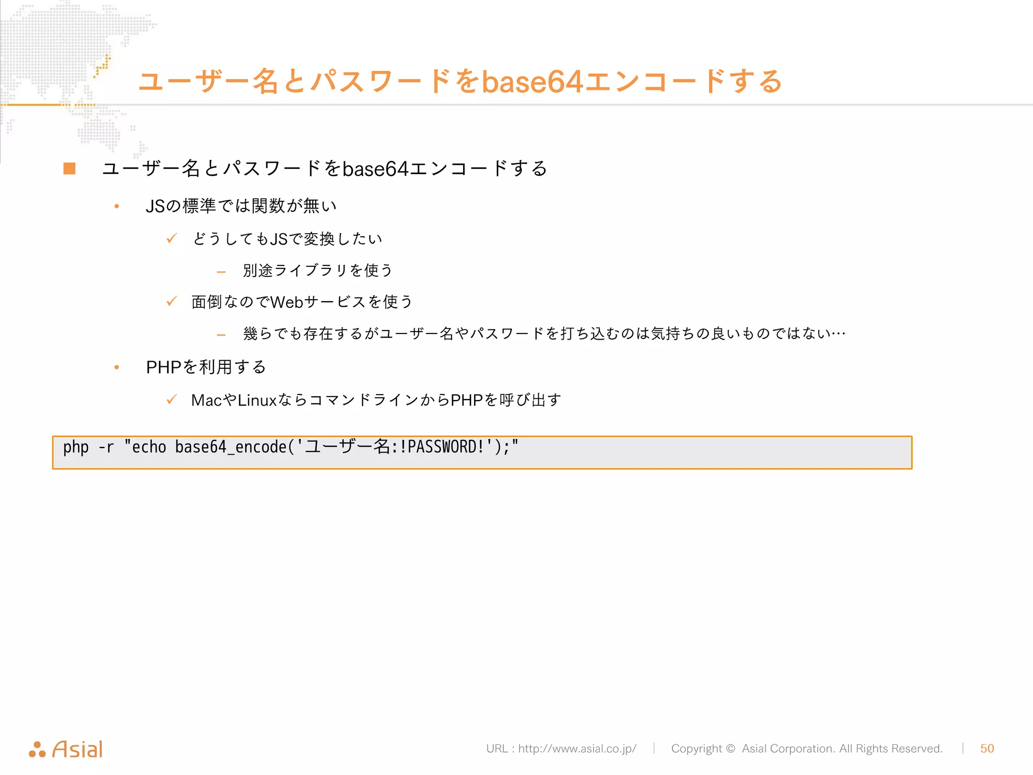 URL : http://www.asial.co.jp/ │ Copyright © Asial Corporation. All Rights Reserved. │ 50 
ブックマークレット 
„ 実際に送信処理を行う関数 
function postBookmarkByXMLRPC () { 
var xml = '<?xml version="1.0"?>¥ 
<methodCall>¥ 
<methodName>wp.newPost</methodName>¥ 
<array>¥ 
<data>¥ 
<value><int>1</int></value>¥ 
<value>ユーザー名</value>¥ 
<value>!PASSWORD!</value>¥ 
<value>¥ 
<struct>¥ 
<member>¥ 
<name>post_title</name>¥ 
<value>' + document.title + '</value>¥ 
</member>¥ 
<member>¥ 
<name>post_content</name>¥ 
<value>' + location.href + '</value>¥ 
</member>¥ 
</struct>¥ 
</value>¥ 
</data>¥ 
</array>¥ 
</methodCall>'; 
var xhr= new XMLHttpRequest(); 
xhr.open("POST" , "http://b.j801.com/xmlrpc.php", false); 
xhr.send(xml); 
} 
 