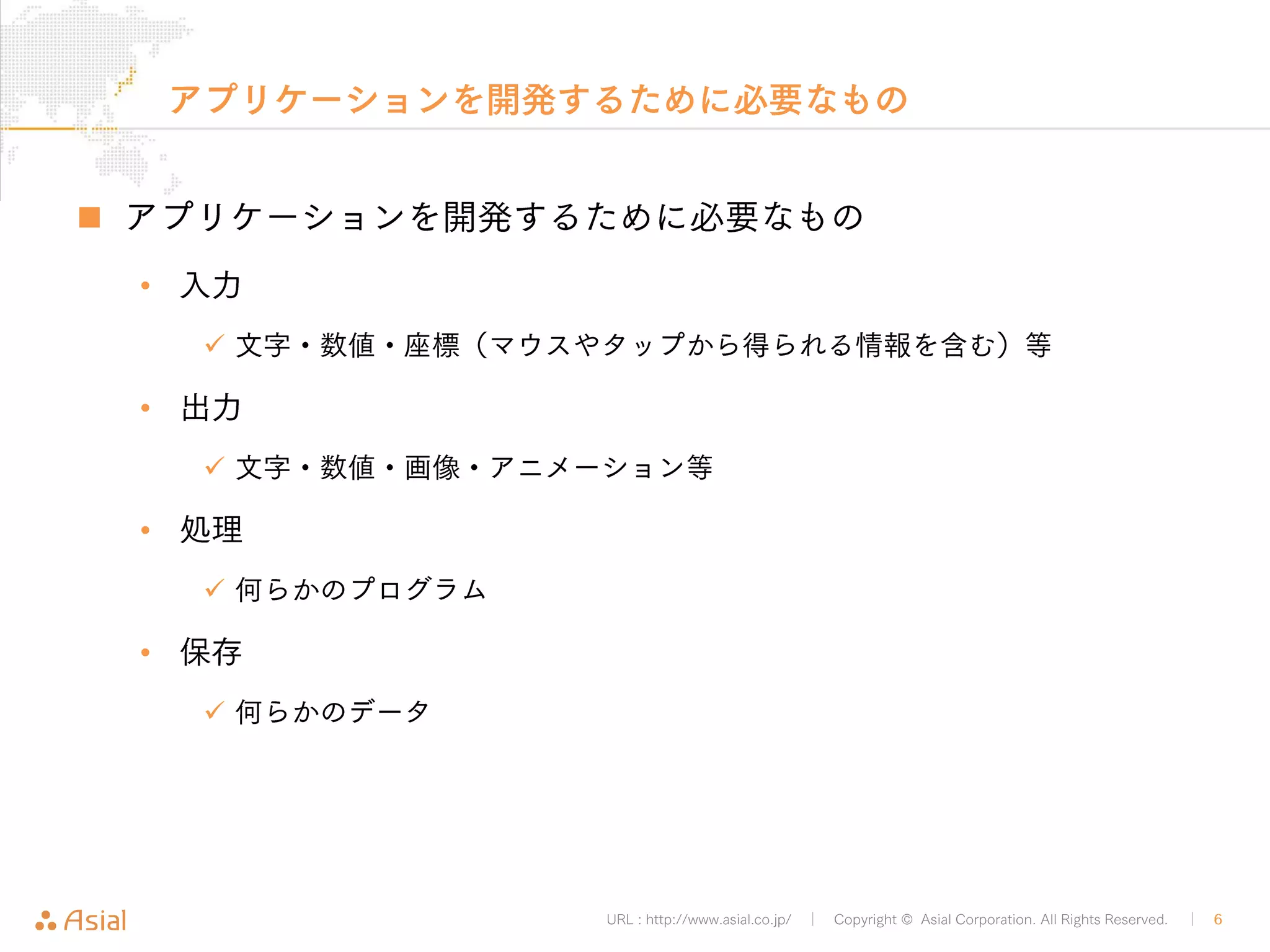 アプリケーションを開発するために必要なもの 
„ アプリケーションを開発するために必要なもの 
URL : http://www.asial.co.jp/ │ Copyright © Asial Corporation. All Rights Reserved. │ 6 
• 入力 
9 文字・数値・座標（マウスやタップから得られる情報を含む）等 
• 出力 
9 文字・数値・画像・アニメーション等 
• 処理 
9 何らかのプログラム 
• 保存 
9 何らかのデータ 
 
