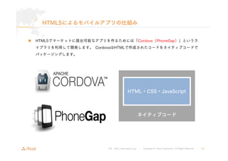 HTML5によるモバイルアプリの仕組み 
 HTML5でマーケットに提出可能なアプリを作るためには「Cordova（PhoneGap）」というラ 
イブラリを利用して開発します。CordovaはHTMLで作成されたコードをネイティブコードで ...