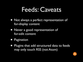 Feeds: Caveats
• Not always a perfect representation of
  for-display content
• Never a good representation of
  for-edit content
• Pagination
• Plugins that add structured data to feeds
  may only touch RSS (not Atom)
 