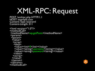 XML-RPC: Request
POST /xmlrpc.php HTTP/1.1
HOST: example.com
Content-Type: text/xml
Content-Length: 311
<?xml version="1.0"?>
<methodCall>
<methodName>wp.getPosts</methodName>
<params>
 <param>
  <value>
  <array>
   <data>
    <value><int>0</int></value>
    <value><string>username</string></value>
    <value><string>password</string></value>
   </data>
  </array>
  </value>
 </param>
</params>
</methodCall>
 